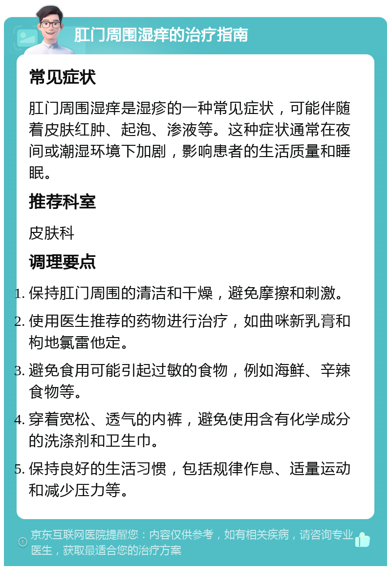 肛门周围湿痒的治疗指南 常见症状 肛门周围湿痒是湿疹的一种常见症状，可能伴随着皮肤红肿、起泡、渗液等。这种症状通常在夜间或潮湿环境下加剧，影响患者的生活质量和睡眠。 推荐科室 皮肤科 调理要点 保持肛门周围的清洁和干燥，避免摩擦和刺激。 使用医生推荐的药物进行治疗，如曲咪新乳膏和枸地氯雷他定。 避免食用可能引起过敏的食物，例如海鲜、辛辣食物等。 穿着宽松、透气的内裤，避免使用含有化学成分的洗涤剂和卫生巾。 保持良好的生活习惯，包括规律作息、适量运动和减少压力等。