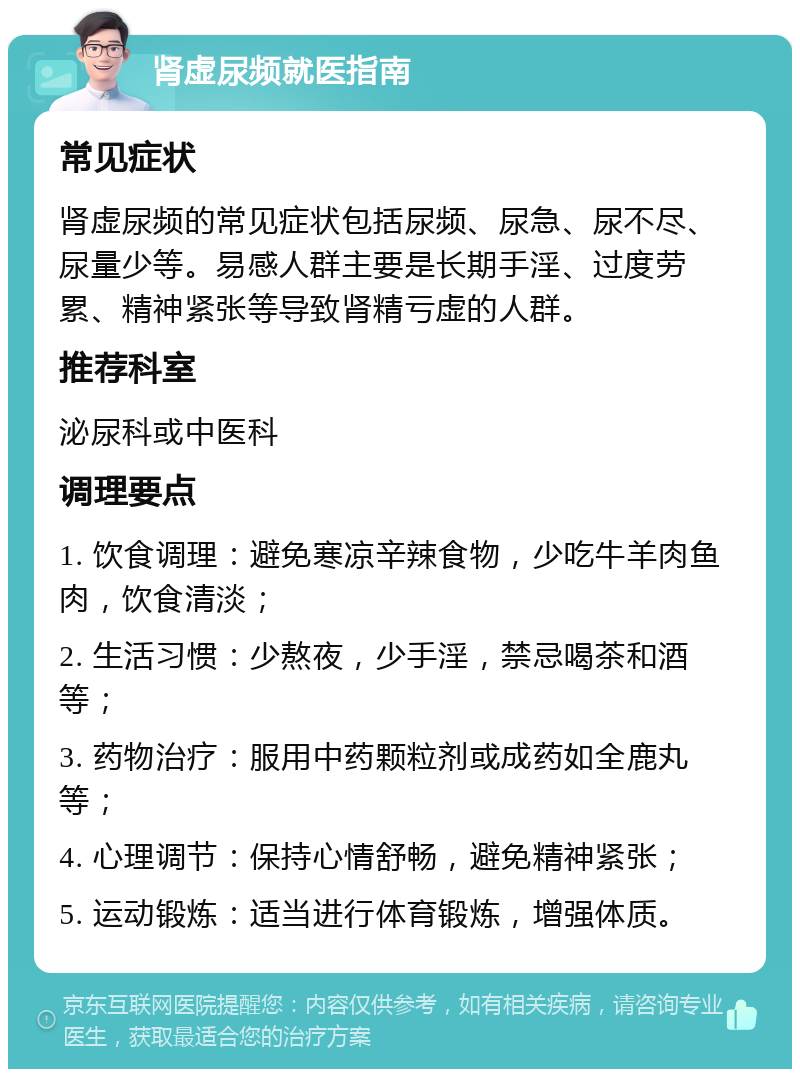 肾虚尿频就医指南 常见症状 肾虚尿频的常见症状包括尿频、尿急、尿不尽、尿量少等。易感人群主要是长期手淫、过度劳累、精神紧张等导致肾精亏虚的人群。 推荐科室 泌尿科或中医科 调理要点 1. 饮食调理：避免寒凉辛辣食物，少吃牛羊肉鱼肉，饮食清淡； 2. 生活习惯：少熬夜，少手淫，禁忌喝茶和酒等； 3. 药物治疗：服用中药颗粒剂或成药如全鹿丸等； 4. 心理调节：保持心情舒畅，避免精神紧张； 5. 运动锻炼：适当进行体育锻炼，增强体质。