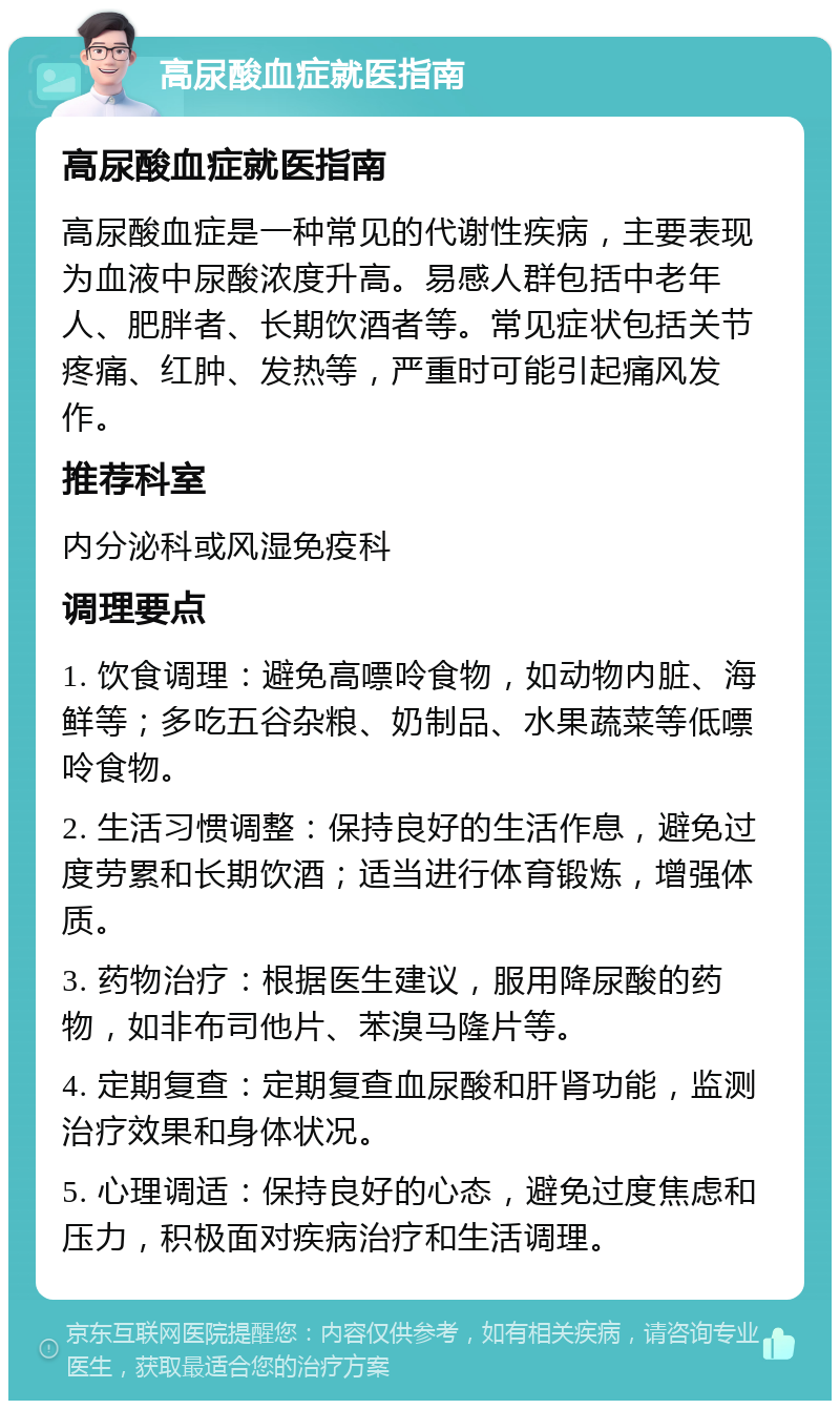 高尿酸血症就医指南 高尿酸血症就医指南 高尿酸血症是一种常见的代谢性疾病，主要表现为血液中尿酸浓度升高。易感人群包括中老年人、肥胖者、长期饮酒者等。常见症状包括关节疼痛、红肿、发热等，严重时可能引起痛风发作。 推荐科室 内分泌科或风湿免疫科 调理要点 1. 饮食调理：避免高嘌呤食物，如动物内脏、海鲜等；多吃五谷杂粮、奶制品、水果蔬菜等低嘌呤食物。 2. 生活习惯调整：保持良好的生活作息，避免过度劳累和长期饮酒；适当进行体育锻炼，增强体质。 3. 药物治疗：根据医生建议，服用降尿酸的药物，如非布司他片、苯溴马隆片等。 4. 定期复查：定期复查血尿酸和肝肾功能，监测治疗效果和身体状况。 5. 心理调适：保持良好的心态，避免过度焦虑和压力，积极面对疾病治疗和生活调理。