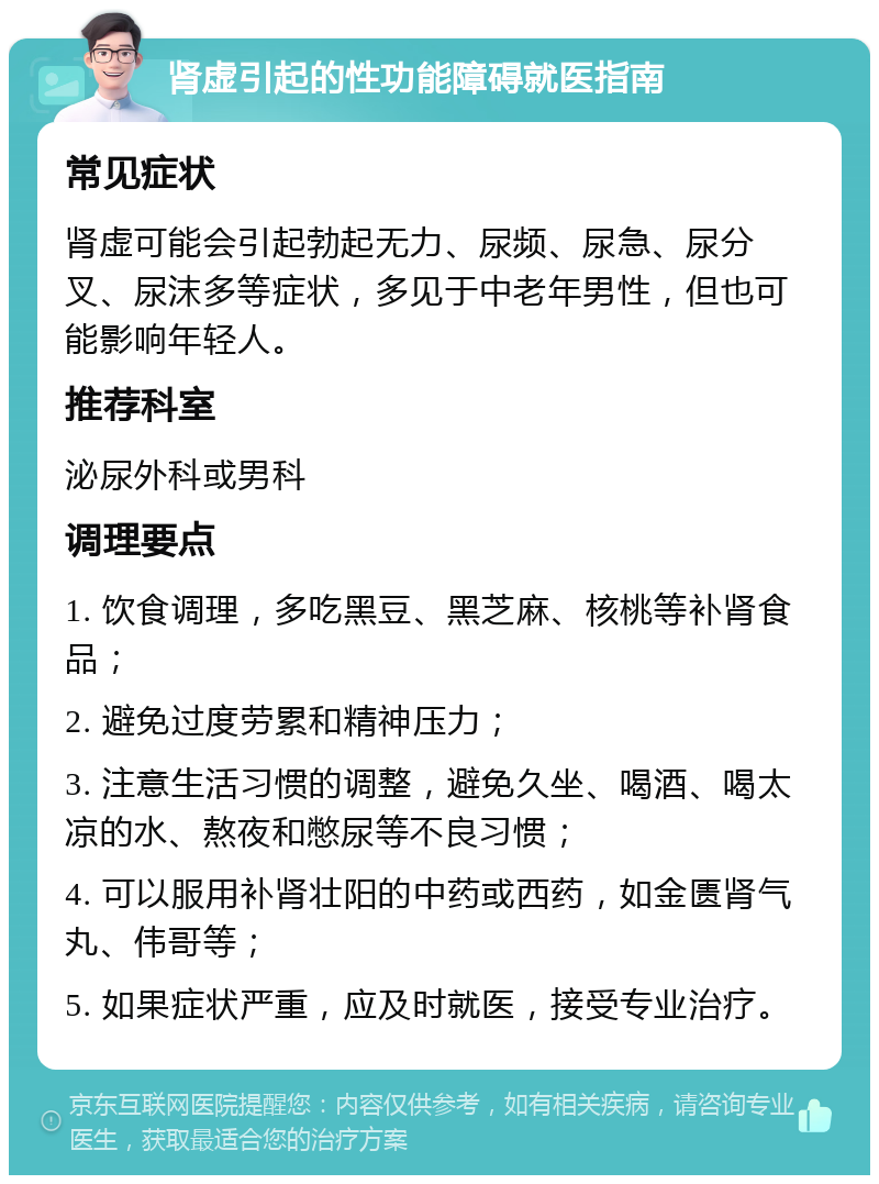 肾虚引起的性功能障碍就医指南 常见症状 肾虚可能会引起勃起无力、尿频、尿急、尿分叉、尿沫多等症状，多见于中老年男性，但也可能影响年轻人。 推荐科室 泌尿外科或男科 调理要点 1. 饮食调理，多吃黑豆、黑芝麻、核桃等补肾食品； 2. 避免过度劳累和精神压力； 3. 注意生活习惯的调整，避免久坐、喝酒、喝太凉的水、熬夜和憋尿等不良习惯； 4. 可以服用补肾壮阳的中药或西药，如金匮肾气丸、伟哥等； 5. 如果症状严重，应及时就医，接受专业治疗。