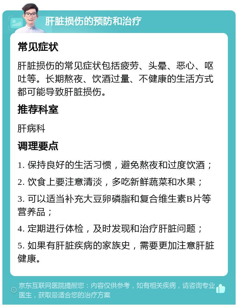 肝脏损伤的预防和治疗 常见症状 肝脏损伤的常见症状包括疲劳、头晕、恶心、呕吐等。长期熬夜、饮酒过量、不健康的生活方式都可能导致肝脏损伤。 推荐科室 肝病科 调理要点 1. 保持良好的生活习惯，避免熬夜和过度饮酒； 2. 饮食上要注意清淡，多吃新鲜蔬菜和水果； 3. 可以适当补充大豆卵磷脂和复合维生素B片等营养品； 4. 定期进行体检，及时发现和治疗肝脏问题； 5. 如果有肝脏疾病的家族史，需要更加注意肝脏健康。