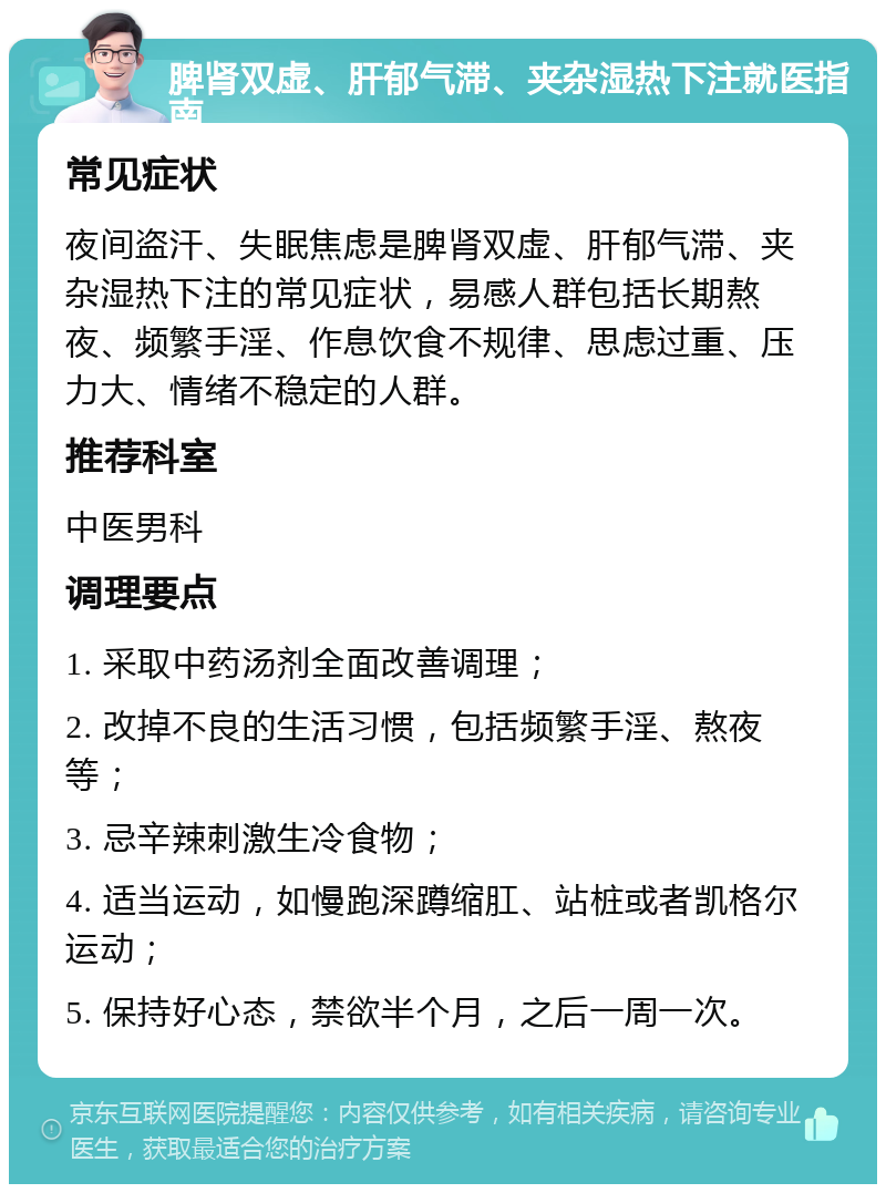 脾肾双虚、肝郁气滞、夹杂湿热下注就医指南 常见症状 夜间盗汗、失眠焦虑是脾肾双虚、肝郁气滞、夹杂湿热下注的常见症状，易感人群包括长期熬夜、频繁手淫、作息饮食不规律、思虑过重、压力大、情绪不稳定的人群。 推荐科室 中医男科 调理要点 1. 采取中药汤剂全面改善调理； 2. 改掉不良的生活习惯，包括频繁手淫、熬夜等； 3. 忌辛辣刺激生冷食物； 4. 适当运动，如慢跑深蹲缩肛、站桩或者凯格尔运动； 5. 保持好心态，禁欲半个月，之后一周一次。