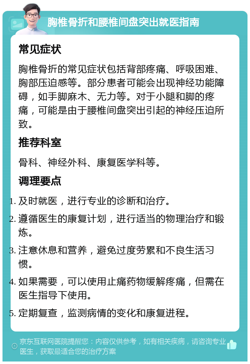 胸椎骨折和腰椎间盘突出就医指南 常见症状 胸椎骨折的常见症状包括背部疼痛、呼吸困难、胸部压迫感等。部分患者可能会出现神经功能障碍，如手脚麻木、无力等。对于小腿和脚的疼痛，可能是由于腰椎间盘突出引起的神经压迫所致。 推荐科室 骨科、神经外科、康复医学科等。 调理要点 及时就医，进行专业的诊断和治疗。 遵循医生的康复计划，进行适当的物理治疗和锻炼。 注意休息和营养，避免过度劳累和不良生活习惯。 如果需要，可以使用止痛药物缓解疼痛，但需在医生指导下使用。 定期复查，监测病情的变化和康复进程。