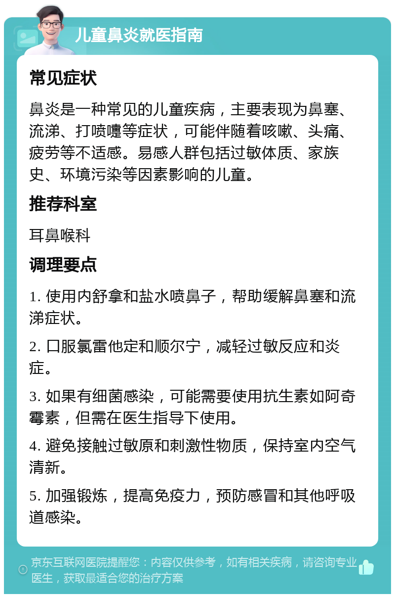 儿童鼻炎就医指南 常见症状 鼻炎是一种常见的儿童疾病，主要表现为鼻塞、流涕、打喷嚏等症状，可能伴随着咳嗽、头痛、疲劳等不适感。易感人群包括过敏体质、家族史、环境污染等因素影响的儿童。 推荐科室 耳鼻喉科 调理要点 1. 使用内舒拿和盐水喷鼻子，帮助缓解鼻塞和流涕症状。 2. 口服氯雷他定和顺尔宁，减轻过敏反应和炎症。 3. 如果有细菌感染，可能需要使用抗生素如阿奇霉素，但需在医生指导下使用。 4. 避免接触过敏原和刺激性物质，保持室内空气清新。 5. 加强锻炼，提高免疫力，预防感冒和其他呼吸道感染。