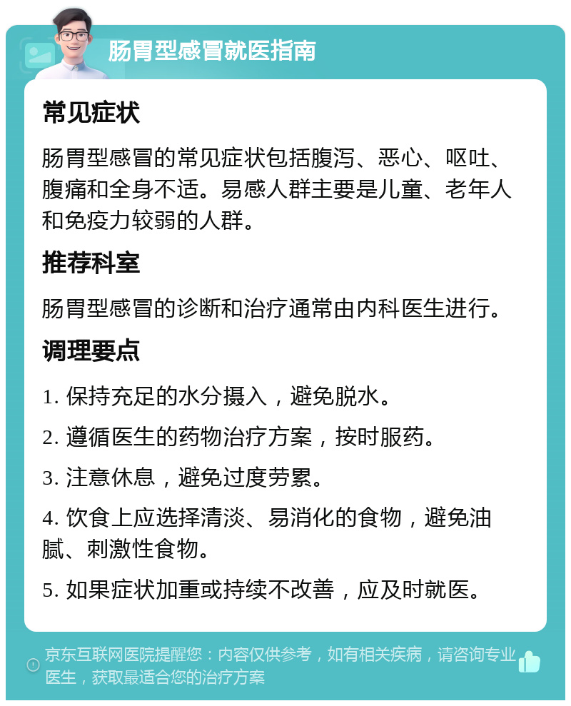 肠胃型感冒就医指南 常见症状 肠胃型感冒的常见症状包括腹泻、恶心、呕吐、腹痛和全身不适。易感人群主要是儿童、老年人和免疫力较弱的人群。 推荐科室 肠胃型感冒的诊断和治疗通常由内科医生进行。 调理要点 1. 保持充足的水分摄入，避免脱水。 2. 遵循医生的药物治疗方案，按时服药。 3. 注意休息，避免过度劳累。 4. 饮食上应选择清淡、易消化的食物，避免油腻、刺激性食物。 5. 如果症状加重或持续不改善，应及时就医。