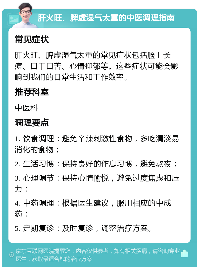 肝火旺、脾虚湿气太重的中医调理指南 常见症状 肝火旺、脾虚湿气太重的常见症状包括脸上长痘、口干口苦、心情抑郁等。这些症状可能会影响到我们的日常生活和工作效率。 推荐科室 中医科 调理要点 1. 饮食调理：避免辛辣刺激性食物，多吃清淡易消化的食物； 2. 生活习惯：保持良好的作息习惯，避免熬夜； 3. 心理调节：保持心情愉悦，避免过度焦虑和压力； 4. 中药调理：根据医生建议，服用相应的中成药； 5. 定期复诊：及时复诊，调整治疗方案。