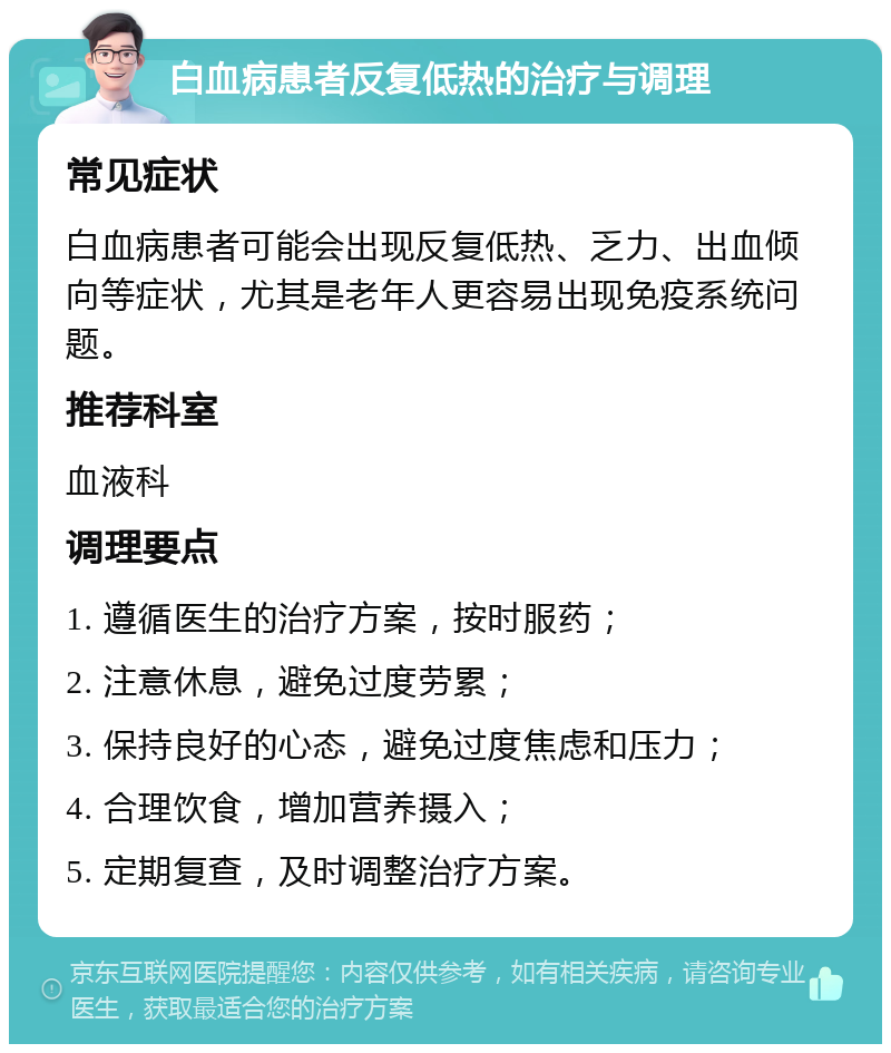 白血病患者反复低热的治疗与调理 常见症状 白血病患者可能会出现反复低热、乏力、出血倾向等症状，尤其是老年人更容易出现免疫系统问题。 推荐科室 血液科 调理要点 1. 遵循医生的治疗方案，按时服药； 2. 注意休息，避免过度劳累； 3. 保持良好的心态，避免过度焦虑和压力； 4. 合理饮食，增加营养摄入； 5. 定期复查，及时调整治疗方案。