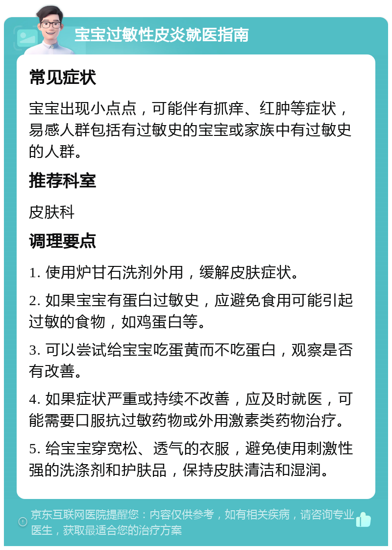 宝宝过敏性皮炎就医指南 常见症状 宝宝出现小点点，可能伴有抓痒、红肿等症状，易感人群包括有过敏史的宝宝或家族中有过敏史的人群。 推荐科室 皮肤科 调理要点 1. 使用炉甘石洗剂外用，缓解皮肤症状。 2. 如果宝宝有蛋白过敏史，应避免食用可能引起过敏的食物，如鸡蛋白等。 3. 可以尝试给宝宝吃蛋黄而不吃蛋白，观察是否有改善。 4. 如果症状严重或持续不改善，应及时就医，可能需要口服抗过敏药物或外用激素类药物治疗。 5. 给宝宝穿宽松、透气的衣服，避免使用刺激性强的洗涤剂和护肤品，保持皮肤清洁和湿润。