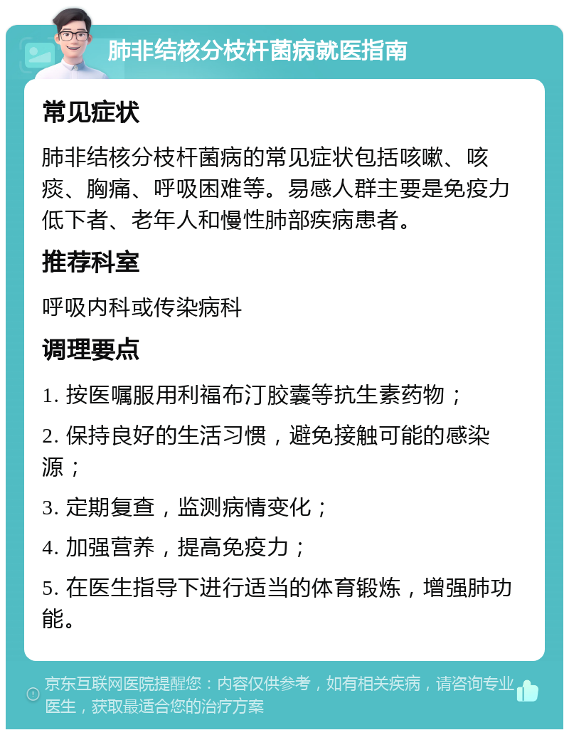 肺非结核分枝杆菌病就医指南 常见症状 肺非结核分枝杆菌病的常见症状包括咳嗽、咳痰、胸痛、呼吸困难等。易感人群主要是免疫力低下者、老年人和慢性肺部疾病患者。 推荐科室 呼吸内科或传染病科 调理要点 1. 按医嘱服用利福布汀胶囊等抗生素药物； 2. 保持良好的生活习惯，避免接触可能的感染源； 3. 定期复查，监测病情变化； 4. 加强营养，提高免疫力； 5. 在医生指导下进行适当的体育锻炼，增强肺功能。