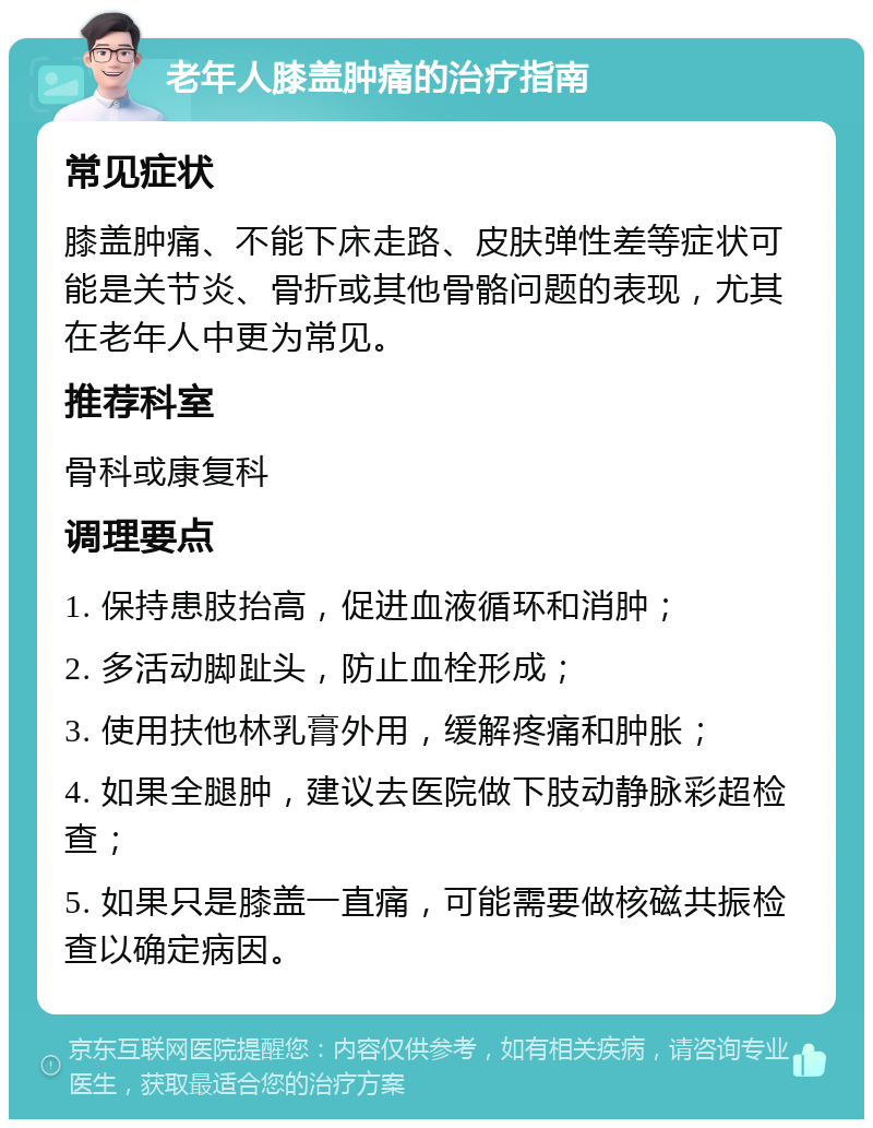 老年人膝盖肿痛的治疗指南 常见症状 膝盖肿痛、不能下床走路、皮肤弹性差等症状可能是关节炎、骨折或其他骨骼问题的表现，尤其在老年人中更为常见。 推荐科室 骨科或康复科 调理要点 1. 保持患肢抬高，促进血液循环和消肿； 2. 多活动脚趾头，防止血栓形成； 3. 使用扶他林乳膏外用，缓解疼痛和肿胀； 4. 如果全腿肿，建议去医院做下肢动静脉彩超检查； 5. 如果只是膝盖一直痛，可能需要做核磁共振检查以确定病因。