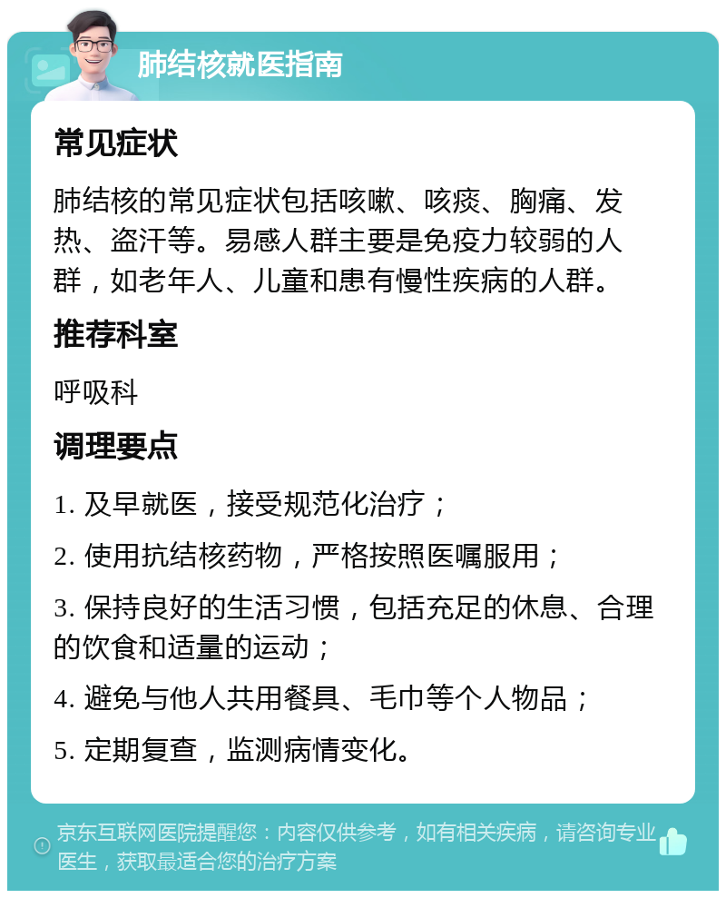 肺结核就医指南 常见症状 肺结核的常见症状包括咳嗽、咳痰、胸痛、发热、盗汗等。易感人群主要是免疫力较弱的人群，如老年人、儿童和患有慢性疾病的人群。 推荐科室 呼吸科 调理要点 1. 及早就医，接受规范化治疗； 2. 使用抗结核药物，严格按照医嘱服用； 3. 保持良好的生活习惯，包括充足的休息、合理的饮食和适量的运动； 4. 避免与他人共用餐具、毛巾等个人物品； 5. 定期复查，监测病情变化。