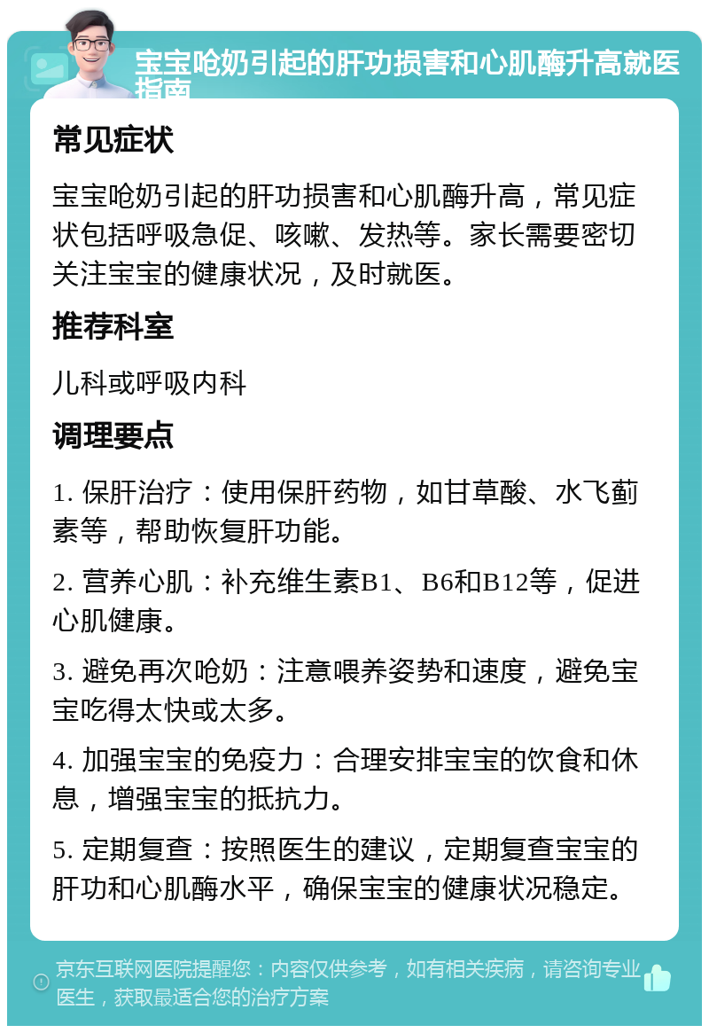 宝宝呛奶引起的肝功损害和心肌酶升高就医指南 常见症状 宝宝呛奶引起的肝功损害和心肌酶升高，常见症状包括呼吸急促、咳嗽、发热等。家长需要密切关注宝宝的健康状况，及时就医。 推荐科室 儿科或呼吸内科 调理要点 1. 保肝治疗：使用保肝药物，如甘草酸、水飞蓟素等，帮助恢复肝功能。 2. 营养心肌：补充维生素B1、B6和B12等，促进心肌健康。 3. 避免再次呛奶：注意喂养姿势和速度，避免宝宝吃得太快或太多。 4. 加强宝宝的免疫力：合理安排宝宝的饮食和休息，增强宝宝的抵抗力。 5. 定期复查：按照医生的建议，定期复查宝宝的肝功和心肌酶水平，确保宝宝的健康状况稳定。