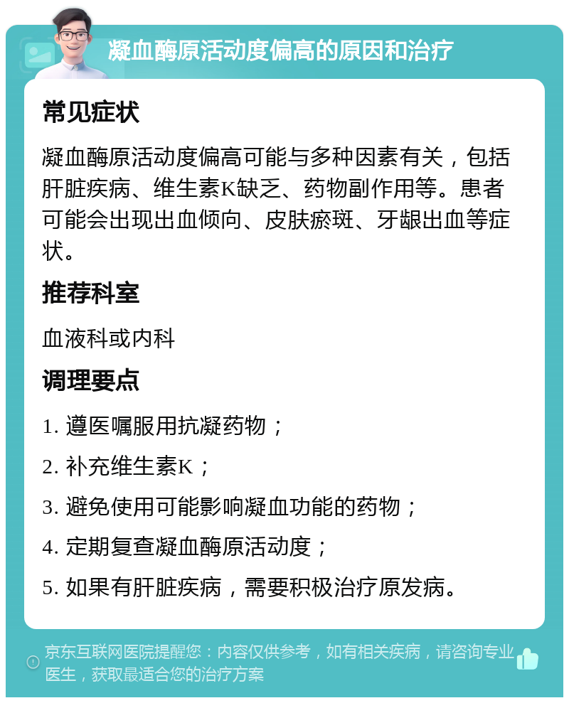 凝血酶原活动度偏高的原因和治疗 常见症状 凝血酶原活动度偏高可能与多种因素有关，包括肝脏疾病、维生素K缺乏、药物副作用等。患者可能会出现出血倾向、皮肤瘀斑、牙龈出血等症状。 推荐科室 血液科或内科 调理要点 1. 遵医嘱服用抗凝药物； 2. 补充维生素K； 3. 避免使用可能影响凝血功能的药物； 4. 定期复查凝血酶原活动度； 5. 如果有肝脏疾病，需要积极治疗原发病。