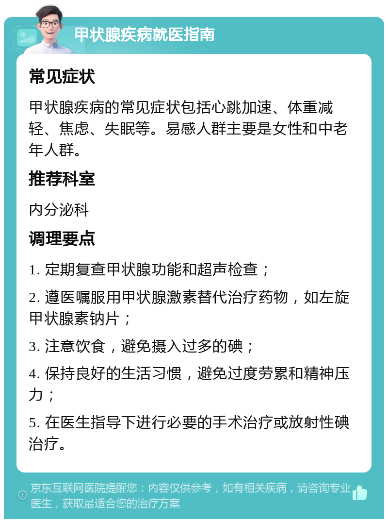 甲状腺疾病就医指南 常见症状 甲状腺疾病的常见症状包括心跳加速、体重减轻、焦虑、失眠等。易感人群主要是女性和中老年人群。 推荐科室 内分泌科 调理要点 1. 定期复查甲状腺功能和超声检查； 2. 遵医嘱服用甲状腺激素替代治疗药物，如左旋甲状腺素钠片； 3. 注意饮食，避免摄入过多的碘； 4. 保持良好的生活习惯，避免过度劳累和精神压力； 5. 在医生指导下进行必要的手术治疗或放射性碘治疗。