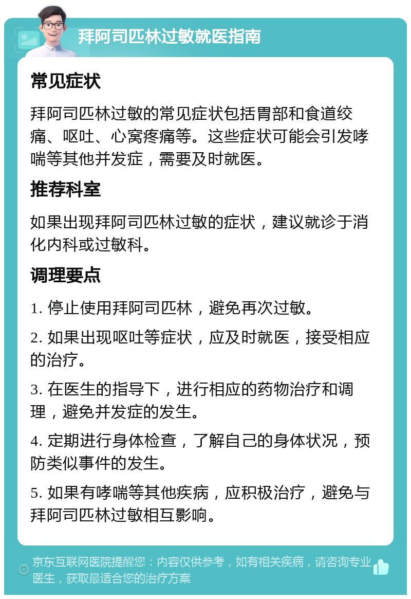 拜阿司匹林过敏就医指南 常见症状 拜阿司匹林过敏的常见症状包括胃部和食道绞痛、呕吐、心窝疼痛等。这些症状可能会引发哮喘等其他并发症，需要及时就医。 推荐科室 如果出现拜阿司匹林过敏的症状，建议就诊于消化内科或过敏科。 调理要点 1. 停止使用拜阿司匹林，避免再次过敏。 2. 如果出现呕吐等症状，应及时就医，接受相应的治疗。 3. 在医生的指导下，进行相应的药物治疗和调理，避免并发症的发生。 4. 定期进行身体检查，了解自己的身体状况，预防类似事件的发生。 5. 如果有哮喘等其他疾病，应积极治疗，避免与拜阿司匹林过敏相互影响。