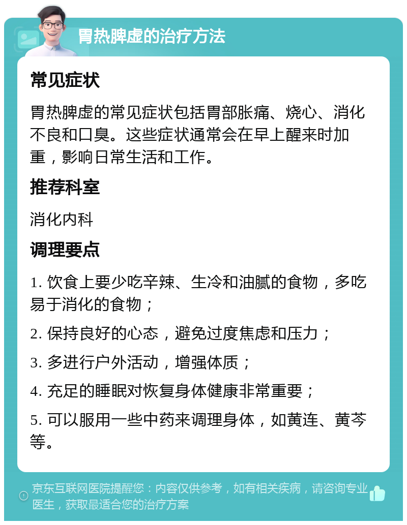 胃热脾虚的治疗方法 常见症状 胃热脾虚的常见症状包括胃部胀痛、烧心、消化不良和口臭。这些症状通常会在早上醒来时加重，影响日常生活和工作。 推荐科室 消化内科 调理要点 1. 饮食上要少吃辛辣、生冷和油腻的食物，多吃易于消化的食物； 2. 保持良好的心态，避免过度焦虑和压力； 3. 多进行户外活动，增强体质； 4. 充足的睡眠对恢复身体健康非常重要； 5. 可以服用一些中药来调理身体，如黄连、黄芩等。