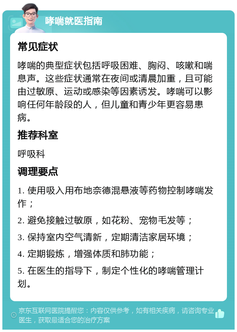 哮喘就医指南 常见症状 哮喘的典型症状包括呼吸困难、胸闷、咳嗽和喘息声。这些症状通常在夜间或清晨加重，且可能由过敏原、运动或感染等因素诱发。哮喘可以影响任何年龄段的人，但儿童和青少年更容易患病。 推荐科室 呼吸科 调理要点 1. 使用吸入用布地奈德混悬液等药物控制哮喘发作； 2. 避免接触过敏原，如花粉、宠物毛发等； 3. 保持室内空气清新，定期清洁家居环境； 4. 定期锻炼，增强体质和肺功能； 5. 在医生的指导下，制定个性化的哮喘管理计划。