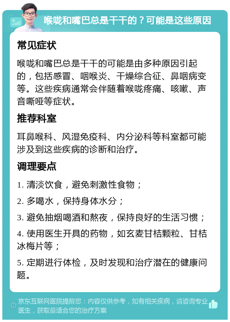 喉咙和嘴巴总是干干的？可能是这些原因 常见症状 喉咙和嘴巴总是干干的可能是由多种原因引起的，包括感冒、咽喉炎、干燥综合征、鼻咽病变等。这些疾病通常会伴随着喉咙疼痛、咳嗽、声音嘶哑等症状。 推荐科室 耳鼻喉科、风湿免疫科、内分泌科等科室都可能涉及到这些疾病的诊断和治疗。 调理要点 1. 清淡饮食，避免刺激性食物； 2. 多喝水，保持身体水分； 3. 避免抽烟喝酒和熬夜，保持良好的生活习惯； 4. 使用医生开具的药物，如玄麦甘桔颗粒、甘桔冰梅片等； 5. 定期进行体检，及时发现和治疗潜在的健康问题。