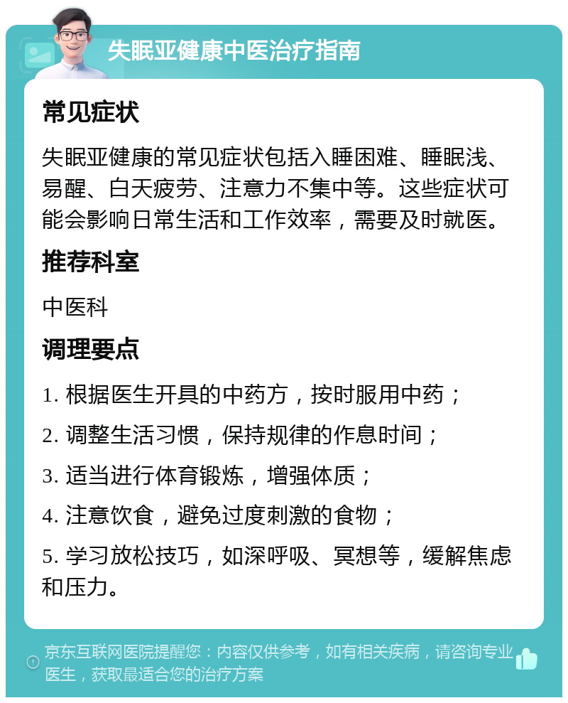 失眠亚健康中医治疗指南 常见症状 失眠亚健康的常见症状包括入睡困难、睡眠浅、易醒、白天疲劳、注意力不集中等。这些症状可能会影响日常生活和工作效率，需要及时就医。 推荐科室 中医科 调理要点 1. 根据医生开具的中药方，按时服用中药； 2. 调整生活习惯，保持规律的作息时间； 3. 适当进行体育锻炼，增强体质； 4. 注意饮食，避免过度刺激的食物； 5. 学习放松技巧，如深呼吸、冥想等，缓解焦虑和压力。