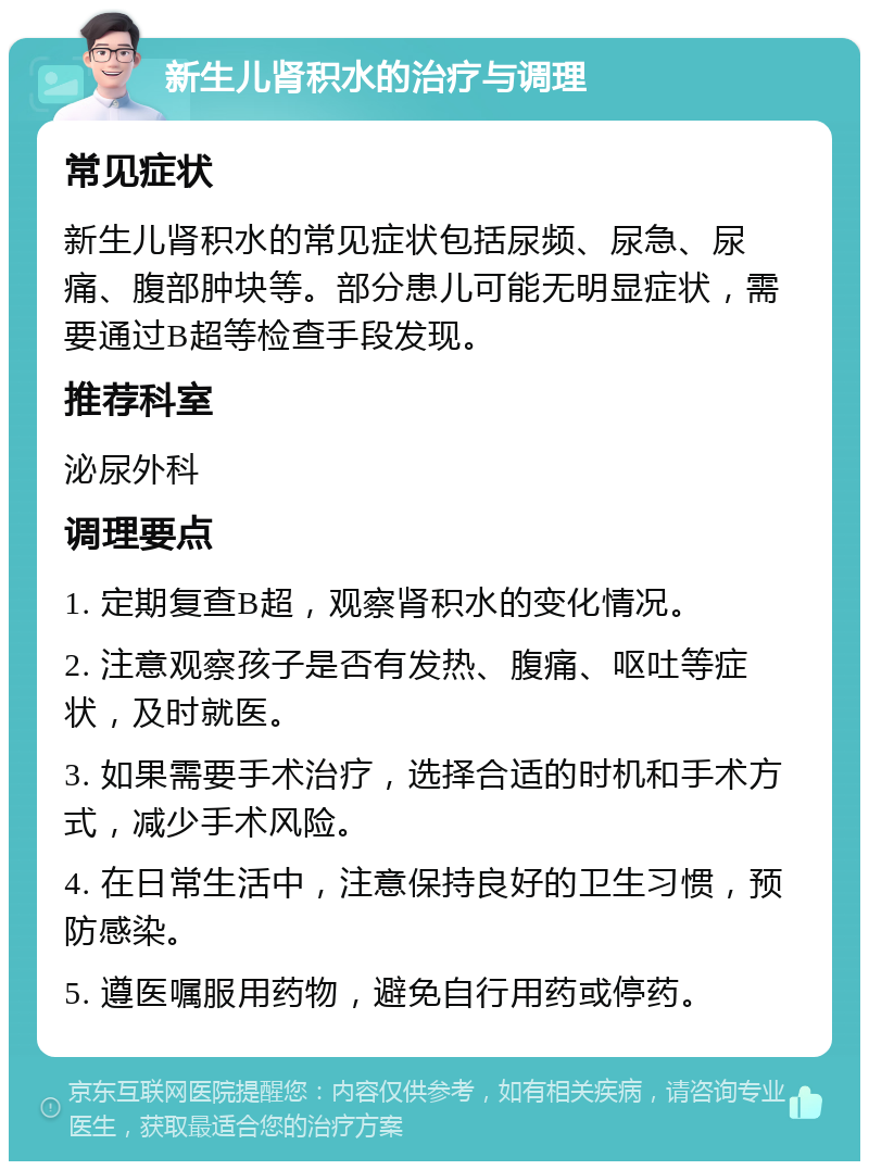 新生儿肾积水的治疗与调理 常见症状 新生儿肾积水的常见症状包括尿频、尿急、尿痛、腹部肿块等。部分患儿可能无明显症状，需要通过B超等检查手段发现。 推荐科室 泌尿外科 调理要点 1. 定期复查B超，观察肾积水的变化情况。 2. 注意观察孩子是否有发热、腹痛、呕吐等症状，及时就医。 3. 如果需要手术治疗，选择合适的时机和手术方式，减少手术风险。 4. 在日常生活中，注意保持良好的卫生习惯，预防感染。 5. 遵医嘱服用药物，避免自行用药或停药。