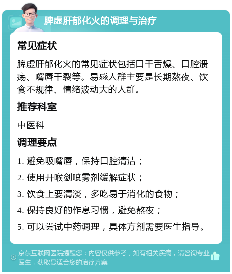 脾虚肝郁化火的调理与治疗 常见症状 脾虚肝郁化火的常见症状包括口干舌燥、口腔溃疡、嘴唇干裂等。易感人群主要是长期熬夜、饮食不规律、情绪波动大的人群。 推荐科室 中医科 调理要点 1. 避免吸嘴唇，保持口腔清洁； 2. 使用开喉剑喷雾剂缓解症状； 3. 饮食上要清淡，多吃易于消化的食物； 4. 保持良好的作息习惯，避免熬夜； 5. 可以尝试中药调理，具体方剂需要医生指导。