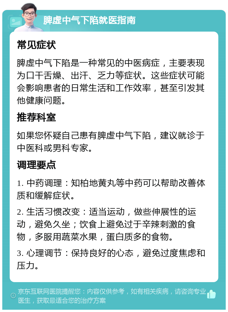 脾虚中气下陷就医指南 常见症状 脾虚中气下陷是一种常见的中医病症，主要表现为口干舌燥、出汗、乏力等症状。这些症状可能会影响患者的日常生活和工作效率，甚至引发其他健康问题。 推荐科室 如果您怀疑自己患有脾虚中气下陷，建议就诊于中医科或男科专家。 调理要点 1. 中药调理：知柏地黄丸等中药可以帮助改善体质和缓解症状。 2. 生活习惯改变：适当运动，做些伸展性的运动，避免久坐；饮食上避免过于辛辣刺激的食物，多服用蔬菜水果，蛋白质多的食物。 3. 心理调节：保持良好的心态，避免过度焦虑和压力。