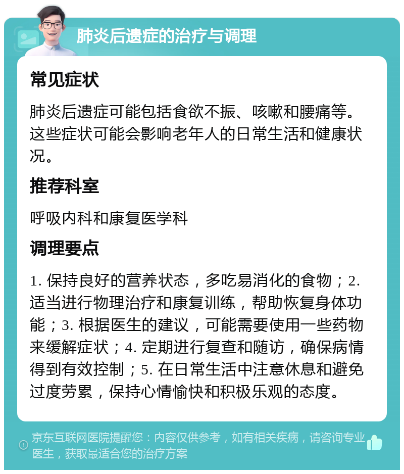 肺炎后遗症的治疗与调理 常见症状 肺炎后遗症可能包括食欲不振、咳嗽和腰痛等。这些症状可能会影响老年人的日常生活和健康状况。 推荐科室 呼吸内科和康复医学科 调理要点 1. 保持良好的营养状态，多吃易消化的食物；2. 适当进行物理治疗和康复训练，帮助恢复身体功能；3. 根据医生的建议，可能需要使用一些药物来缓解症状；4. 定期进行复查和随访，确保病情得到有效控制；5. 在日常生活中注意休息和避免过度劳累，保持心情愉快和积极乐观的态度。