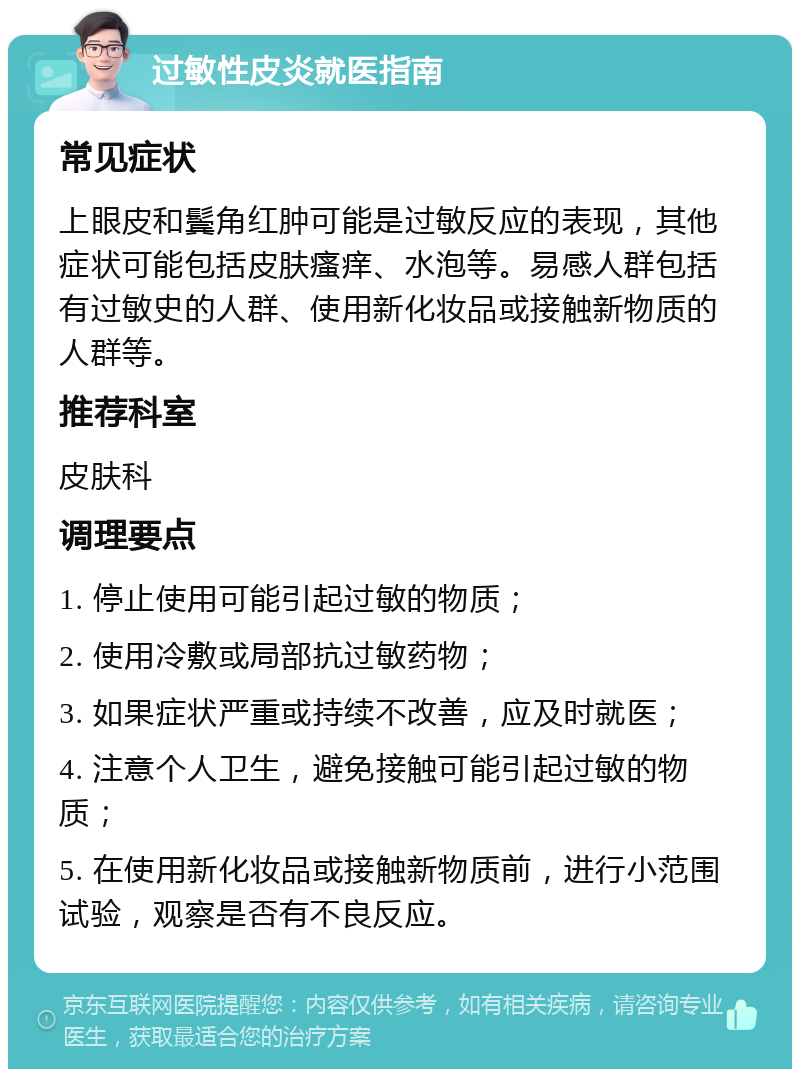 过敏性皮炎就医指南 常见症状 上眼皮和鬓角红肿可能是过敏反应的表现，其他症状可能包括皮肤瘙痒、水泡等。易感人群包括有过敏史的人群、使用新化妆品或接触新物质的人群等。 推荐科室 皮肤科 调理要点 1. 停止使用可能引起过敏的物质； 2. 使用冷敷或局部抗过敏药物； 3. 如果症状严重或持续不改善，应及时就医； 4. 注意个人卫生，避免接触可能引起过敏的物质； 5. 在使用新化妆品或接触新物质前，进行小范围试验，观察是否有不良反应。