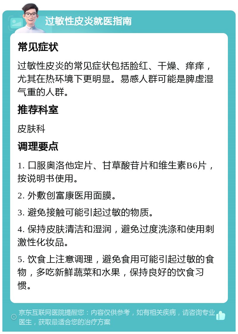 过敏性皮炎就医指南 常见症状 过敏性皮炎的常见症状包括脸红、干燥、痒痒，尤其在热环境下更明显。易感人群可能是脾虚湿气重的人群。 推荐科室 皮肤科 调理要点 1. 口服奥洛他定片、甘草酸苷片和维生素B6片，按说明书使用。 2. 外敷创富康医用面膜。 3. 避免接触可能引起过敏的物质。 4. 保持皮肤清洁和湿润，避免过度洗涤和使用刺激性化妆品。 5. 饮食上注意调理，避免食用可能引起过敏的食物，多吃新鲜蔬菜和水果，保持良好的饮食习惯。