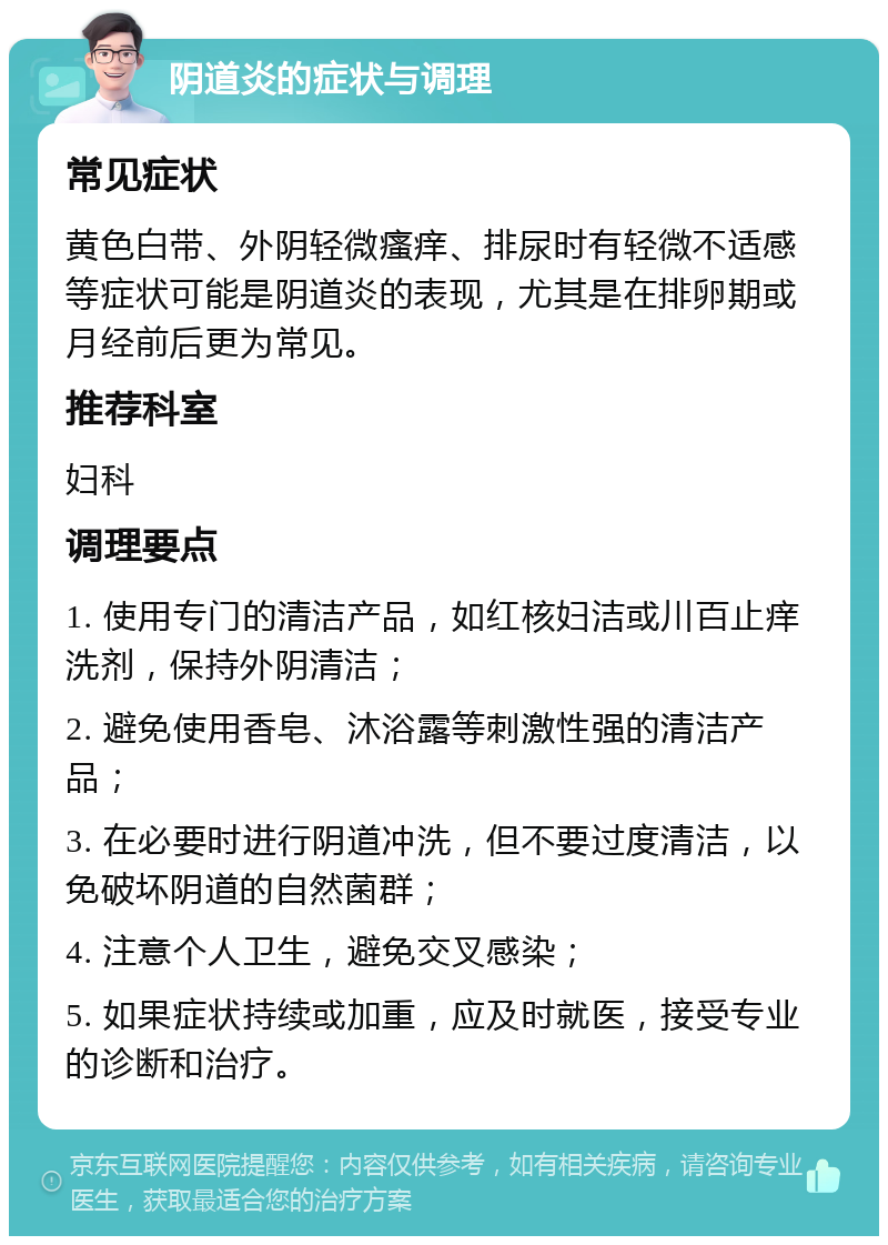 阴道炎的症状与调理 常见症状 黄色白带、外阴轻微瘙痒、排尿时有轻微不适感等症状可能是阴道炎的表现，尤其是在排卵期或月经前后更为常见。 推荐科室 妇科 调理要点 1. 使用专门的清洁产品，如红核妇洁或川百止痒洗剂，保持外阴清洁； 2. 避免使用香皂、沐浴露等刺激性强的清洁产品； 3. 在必要时进行阴道冲洗，但不要过度清洁，以免破坏阴道的自然菌群； 4. 注意个人卫生，避免交叉感染； 5. 如果症状持续或加重，应及时就医，接受专业的诊断和治疗。