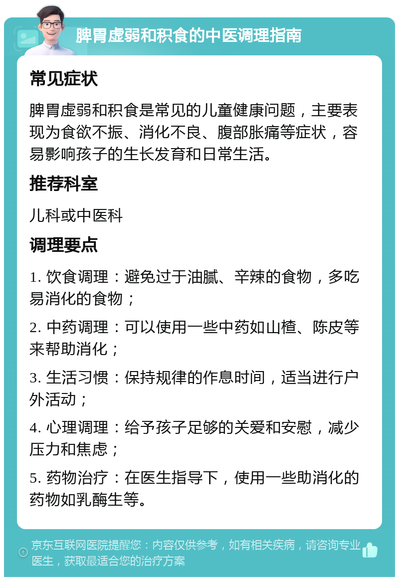 脾胃虚弱和积食的中医调理指南 常见症状 脾胃虚弱和积食是常见的儿童健康问题，主要表现为食欲不振、消化不良、腹部胀痛等症状，容易影响孩子的生长发育和日常生活。 推荐科室 儿科或中医科 调理要点 1. 饮食调理：避免过于油腻、辛辣的食物，多吃易消化的食物； 2. 中药调理：可以使用一些中药如山楂、陈皮等来帮助消化； 3. 生活习惯：保持规律的作息时间，适当进行户外活动； 4. 心理调理：给予孩子足够的关爱和安慰，减少压力和焦虑； 5. 药物治疗：在医生指导下，使用一些助消化的药物如乳酶生等。