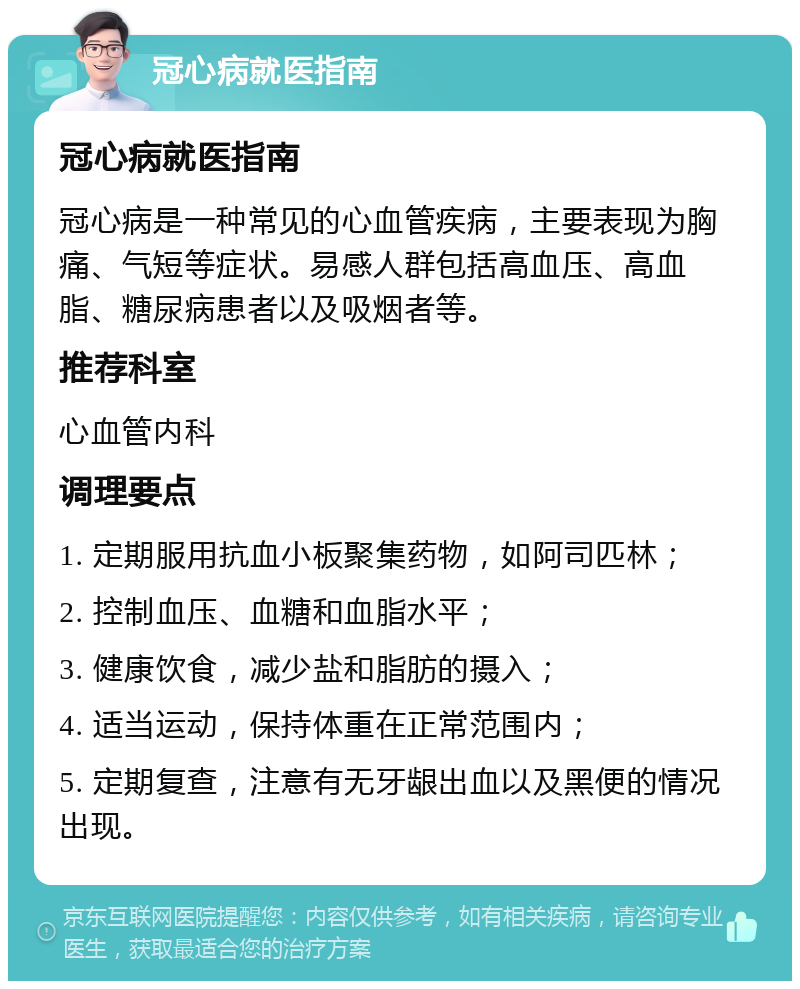 冠心病就医指南 冠心病就医指南 冠心病是一种常见的心血管疾病，主要表现为胸痛、气短等症状。易感人群包括高血压、高血脂、糖尿病患者以及吸烟者等。 推荐科室 心血管内科 调理要点 1. 定期服用抗血小板聚集药物，如阿司匹林； 2. 控制血压、血糖和血脂水平； 3. 健康饮食，减少盐和脂肪的摄入； 4. 适当运动，保持体重在正常范围内； 5. 定期复查，注意有无牙龈出血以及黑便的情况出现。