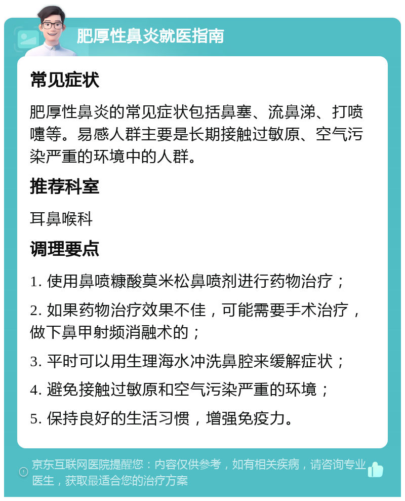 肥厚性鼻炎就医指南 常见症状 肥厚性鼻炎的常见症状包括鼻塞、流鼻涕、打喷嚏等。易感人群主要是长期接触过敏原、空气污染严重的环境中的人群。 推荐科室 耳鼻喉科 调理要点 1. 使用鼻喷糠酸莫米松鼻喷剂进行药物治疗； 2. 如果药物治疗效果不佳，可能需要手术治疗，做下鼻甲射频消融术的； 3. 平时可以用生理海水冲洗鼻腔来缓解症状； 4. 避免接触过敏原和空气污染严重的环境； 5. 保持良好的生活习惯，增强免疫力。