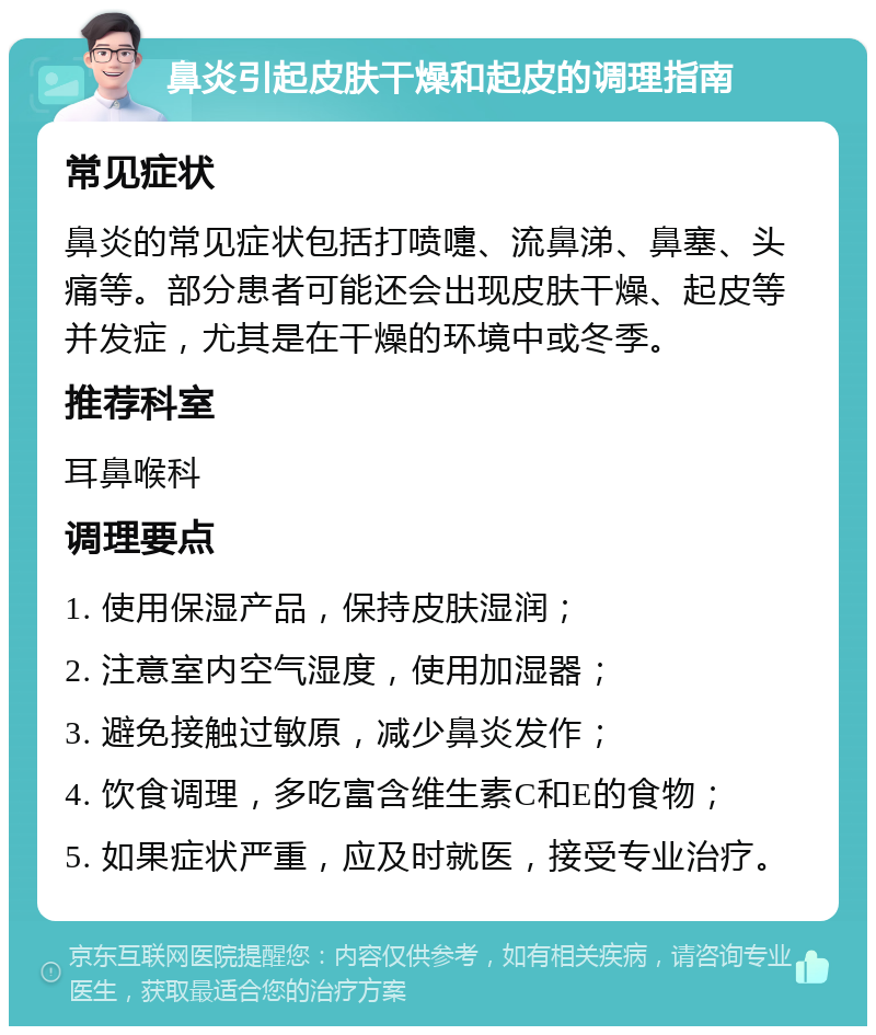 鼻炎引起皮肤干燥和起皮的调理指南 常见症状 鼻炎的常见症状包括打喷嚏、流鼻涕、鼻塞、头痛等。部分患者可能还会出现皮肤干燥、起皮等并发症，尤其是在干燥的环境中或冬季。 推荐科室 耳鼻喉科 调理要点 1. 使用保湿产品，保持皮肤湿润； 2. 注意室内空气湿度，使用加湿器； 3. 避免接触过敏原，减少鼻炎发作； 4. 饮食调理，多吃富含维生素C和E的食物； 5. 如果症状严重，应及时就医，接受专业治疗。