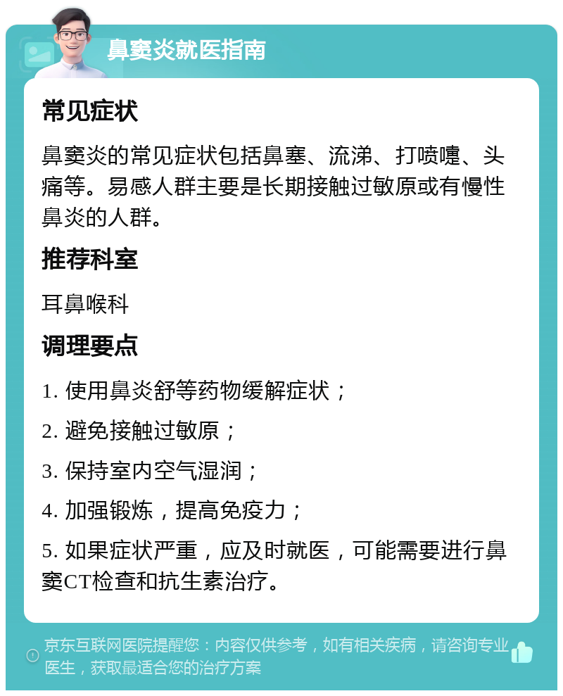 鼻窦炎就医指南 常见症状 鼻窦炎的常见症状包括鼻塞、流涕、打喷嚏、头痛等。易感人群主要是长期接触过敏原或有慢性鼻炎的人群。 推荐科室 耳鼻喉科 调理要点 1. 使用鼻炎舒等药物缓解症状； 2. 避免接触过敏原； 3. 保持室内空气湿润； 4. 加强锻炼，提高免疫力； 5. 如果症状严重，应及时就医，可能需要进行鼻窦CT检查和抗生素治疗。