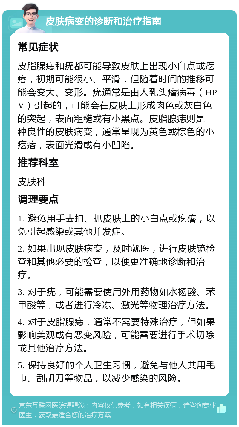 皮肤病变的诊断和治疗指南 常见症状 皮脂腺痣和疣都可能导致皮肤上出现小白点或疙瘩，初期可能很小、平滑，但随着时间的推移可能会变大、变形。疣通常是由人乳头瘤病毒（HPV）引起的，可能会在皮肤上形成肉色或灰白色的突起，表面粗糙或有小黑点。皮脂腺痣则是一种良性的皮肤病变，通常呈现为黄色或棕色的小疙瘩，表面光滑或有小凹陷。 推荐科室 皮肤科 调理要点 1. 避免用手去扣、抓皮肤上的小白点或疙瘩，以免引起感染或其他并发症。 2. 如果出现皮肤病变，及时就医，进行皮肤镜检查和其他必要的检查，以便更准确地诊断和治疗。 3. 对于疣，可能需要使用外用药物如水杨酸、苯甲酸等，或者进行冷冻、激光等物理治疗方法。 4. 对于皮脂腺痣，通常不需要特殊治疗，但如果影响美观或有恶变风险，可能需要进行手术切除或其他治疗方法。 5. 保持良好的个人卫生习惯，避免与他人共用毛巾、刮胡刀等物品，以减少感染的风险。