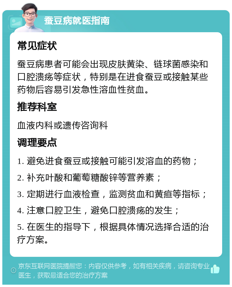 蚕豆病就医指南 常见症状 蚕豆病患者可能会出现皮肤黄染、链球菌感染和口腔溃疡等症状，特别是在进食蚕豆或接触某些药物后容易引发急性溶血性贫血。 推荐科室 血液内科或遗传咨询科 调理要点 1. 避免进食蚕豆或接触可能引发溶血的药物； 2. 补充叶酸和葡萄糖酸锌等营养素； 3. 定期进行血液检查，监测贫血和黄疸等指标； 4. 注意口腔卫生，避免口腔溃疡的发生； 5. 在医生的指导下，根据具体情况选择合适的治疗方案。