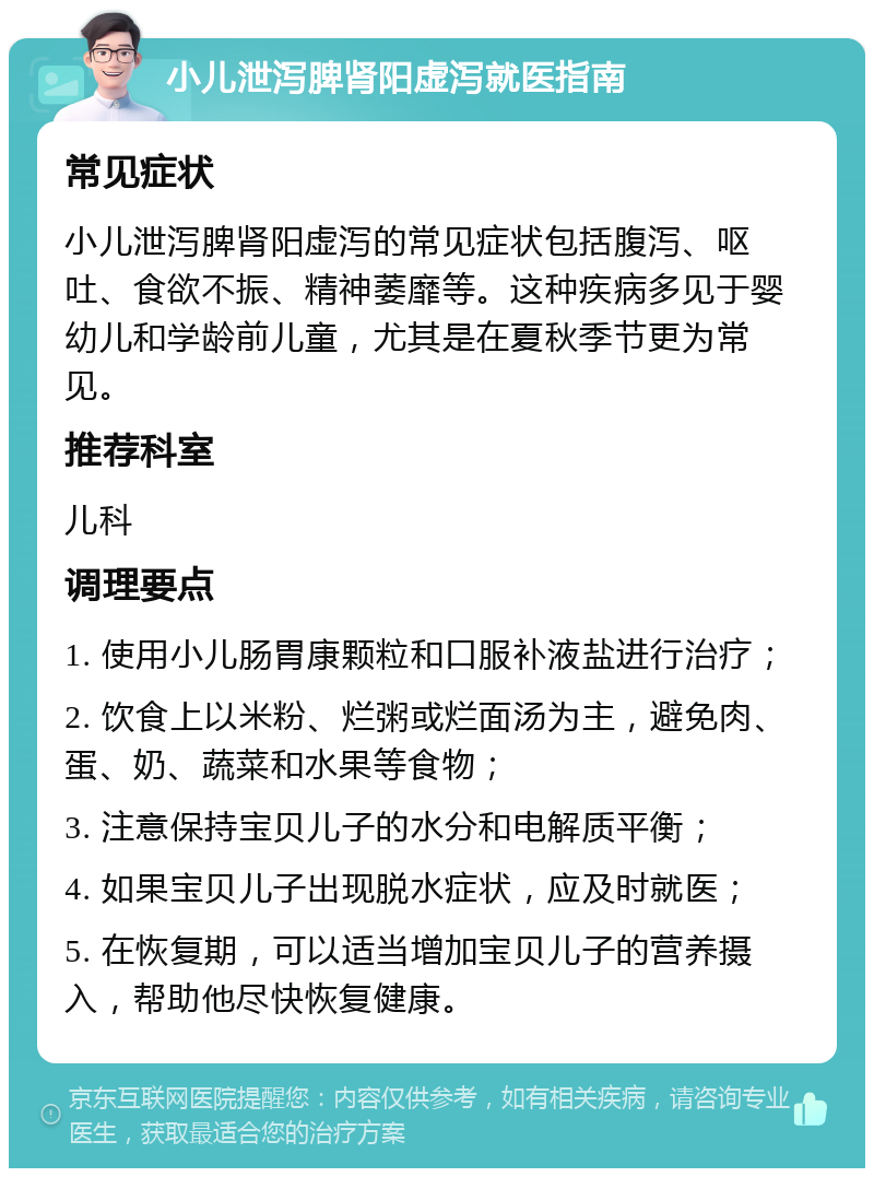 小儿泄泻脾肾阳虚泻就医指南 常见症状 小儿泄泻脾肾阳虚泻的常见症状包括腹泻、呕吐、食欲不振、精神萎靡等。这种疾病多见于婴幼儿和学龄前儿童，尤其是在夏秋季节更为常见。 推荐科室 儿科 调理要点 1. 使用小儿肠胃康颗粒和口服补液盐进行治疗； 2. 饮食上以米粉、烂粥或烂面汤为主，避免肉、蛋、奶、蔬菜和水果等食物； 3. 注意保持宝贝儿子的水分和电解质平衡； 4. 如果宝贝儿子出现脱水症状，应及时就医； 5. 在恢复期，可以适当增加宝贝儿子的营养摄入，帮助他尽快恢复健康。