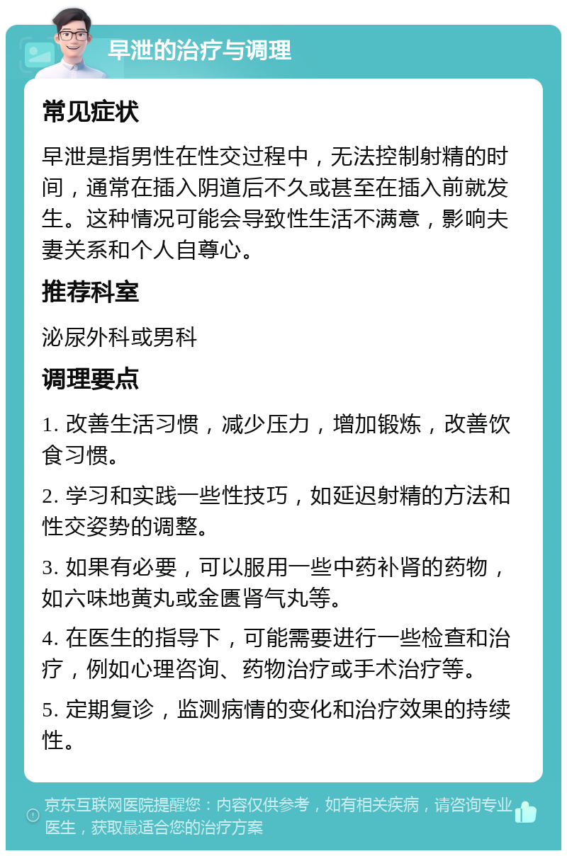 早泄的治疗与调理 常见症状 早泄是指男性在性交过程中，无法控制射精的时间，通常在插入阴道后不久或甚至在插入前就发生。这种情况可能会导致性生活不满意，影响夫妻关系和个人自尊心。 推荐科室 泌尿外科或男科 调理要点 1. 改善生活习惯，减少压力，增加锻炼，改善饮食习惯。 2. 学习和实践一些性技巧，如延迟射精的方法和性交姿势的调整。 3. 如果有必要，可以服用一些中药补肾的药物，如六味地黄丸或金匮肾气丸等。 4. 在医生的指导下，可能需要进行一些检查和治疗，例如心理咨询、药物治疗或手术治疗等。 5. 定期复诊，监测病情的变化和治疗效果的持续性。