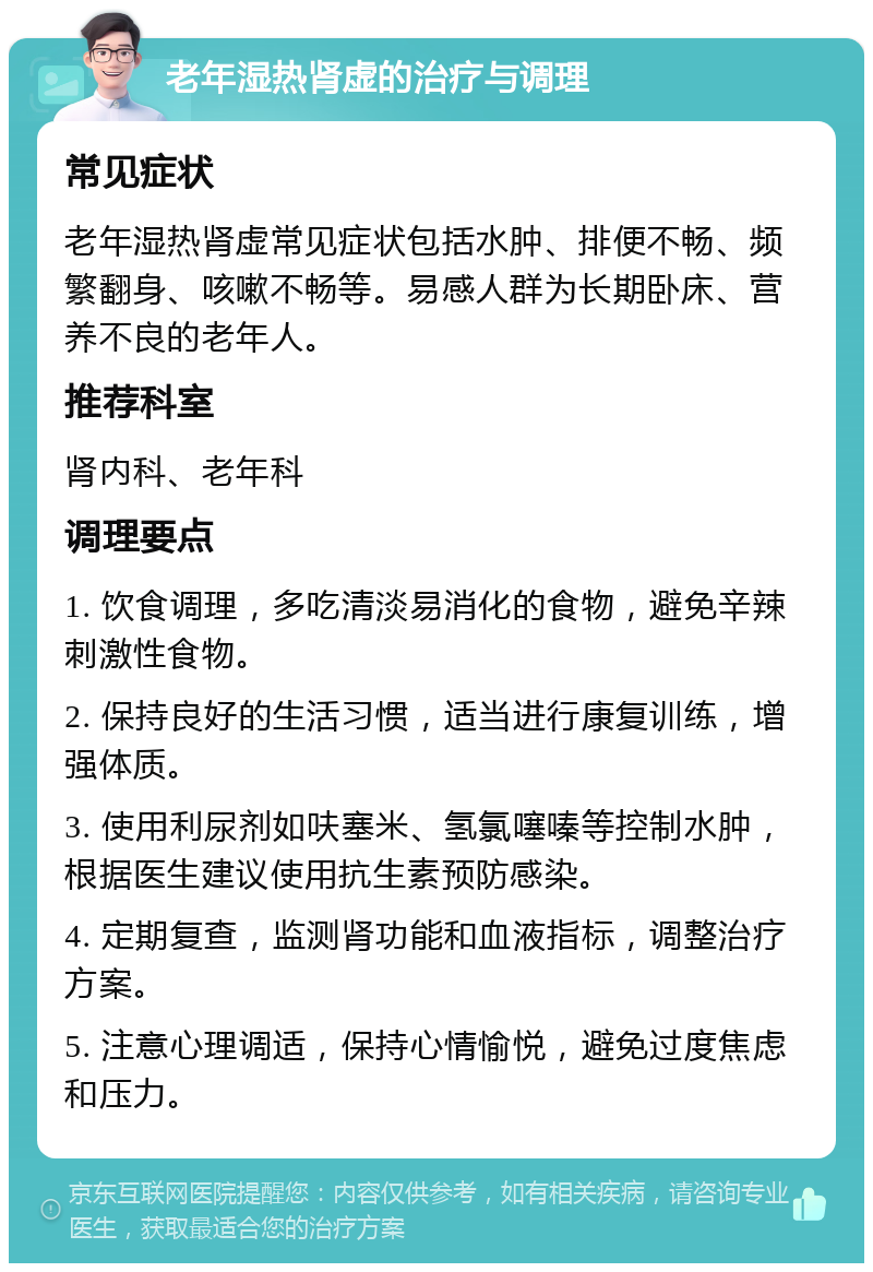 老年湿热肾虚的治疗与调理 常见症状 老年湿热肾虚常见症状包括水肿、排便不畅、频繁翻身、咳嗽不畅等。易感人群为长期卧床、营养不良的老年人。 推荐科室 肾内科、老年科 调理要点 1. 饮食调理，多吃清淡易消化的食物，避免辛辣刺激性食物。 2. 保持良好的生活习惯，适当进行康复训练，增强体质。 3. 使用利尿剂如呋塞米、氢氯噻嗪等控制水肿，根据医生建议使用抗生素预防感染。 4. 定期复查，监测肾功能和血液指标，调整治疗方案。 5. 注意心理调适，保持心情愉悦，避免过度焦虑和压力。