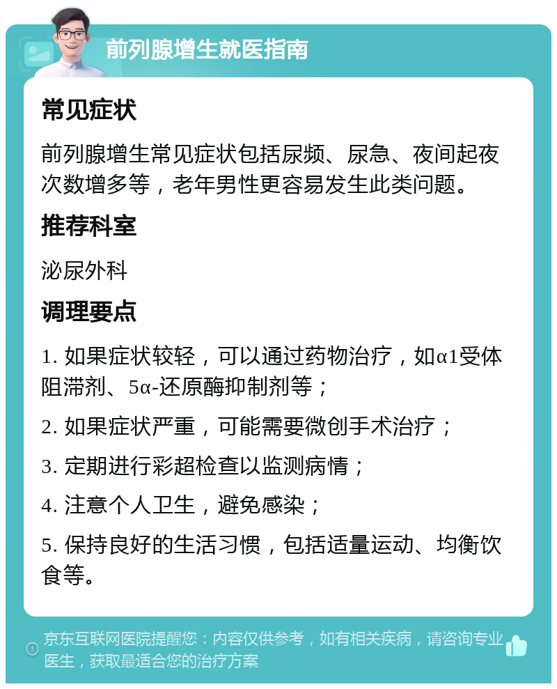 前列腺增生就医指南 常见症状 前列腺增生常见症状包括尿频、尿急、夜间起夜次数增多等，老年男性更容易发生此类问题。 推荐科室 泌尿外科 调理要点 1. 如果症状较轻，可以通过药物治疗，如α1受体阻滞剂、5α-还原酶抑制剂等； 2. 如果症状严重，可能需要微创手术治疗； 3. 定期进行彩超检查以监测病情； 4. 注意个人卫生，避免感染； 5. 保持良好的生活习惯，包括适量运动、均衡饮食等。