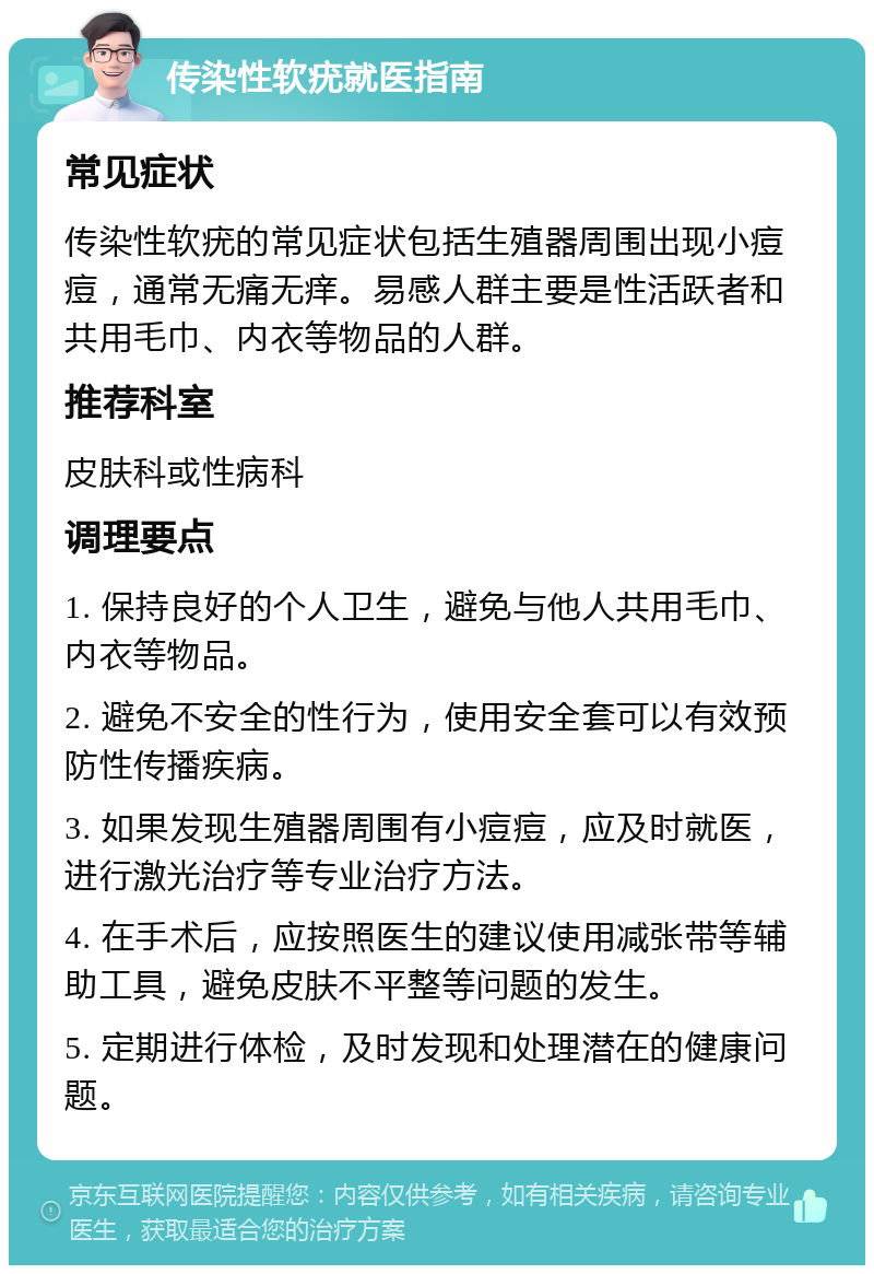 传染性软疣就医指南 常见症状 传染性软疣的常见症状包括生殖器周围出现小痘痘，通常无痛无痒。易感人群主要是性活跃者和共用毛巾、内衣等物品的人群。 推荐科室 皮肤科或性病科 调理要点 1. 保持良好的个人卫生，避免与他人共用毛巾、内衣等物品。 2. 避免不安全的性行为，使用安全套可以有效预防性传播疾病。 3. 如果发现生殖器周围有小痘痘，应及时就医，进行激光治疗等专业治疗方法。 4. 在手术后，应按照医生的建议使用减张带等辅助工具，避免皮肤不平整等问题的发生。 5. 定期进行体检，及时发现和处理潜在的健康问题。