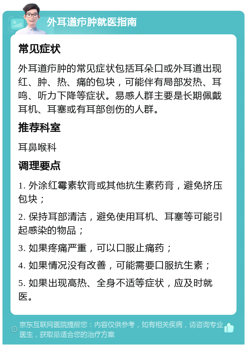 外耳道疖肿就医指南 常见症状 外耳道疖肿的常见症状包括耳朵口或外耳道出现红、肿、热、痛的包块，可能伴有局部发热、耳鸣、听力下降等症状。易感人群主要是长期佩戴耳机、耳塞或有耳部创伤的人群。 推荐科室 耳鼻喉科 调理要点 1. 外涂红霉素软膏或其他抗生素药膏，避免挤压包块； 2. 保持耳部清洁，避免使用耳机、耳塞等可能引起感染的物品； 3. 如果疼痛严重，可以口服止痛药； 4. 如果情况没有改善，可能需要口服抗生素； 5. 如果出现高热、全身不适等症状，应及时就医。