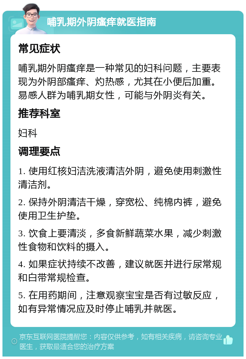 哺乳期外阴瘙痒就医指南 常见症状 哺乳期外阴瘙痒是一种常见的妇科问题，主要表现为外阴部瘙痒、灼热感，尤其在小便后加重。易感人群为哺乳期女性，可能与外阴炎有关。 推荐科室 妇科 调理要点 1. 使用红核妇洁洗液清洁外阴，避免使用刺激性清洁剂。 2. 保持外阴清洁干燥，穿宽松、纯棉内裤，避免使用卫生护垫。 3. 饮食上要清淡，多食新鲜蔬菜水果，减少刺激性食物和饮料的摄入。 4. 如果症状持续不改善，建议就医并进行尿常规和白带常规检查。 5. 在用药期间，注意观察宝宝是否有过敏反应，如有异常情况应及时停止哺乳并就医。