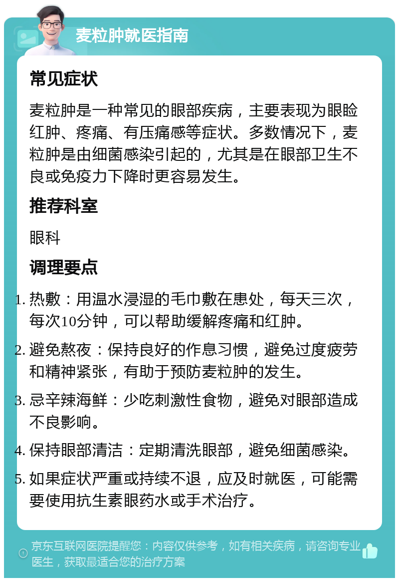 麦粒肿就医指南 常见症状 麦粒肿是一种常见的眼部疾病，主要表现为眼睑红肿、疼痛、有压痛感等症状。多数情况下，麦粒肿是由细菌感染引起的，尤其是在眼部卫生不良或免疫力下降时更容易发生。 推荐科室 眼科 调理要点 热敷：用温水浸湿的毛巾敷在患处，每天三次，每次10分钟，可以帮助缓解疼痛和红肿。 避免熬夜：保持良好的作息习惯，避免过度疲劳和精神紧张，有助于预防麦粒肿的发生。 忌辛辣海鲜：少吃刺激性食物，避免对眼部造成不良影响。 保持眼部清洁：定期清洗眼部，避免细菌感染。 如果症状严重或持续不退，应及时就医，可能需要使用抗生素眼药水或手术治疗。