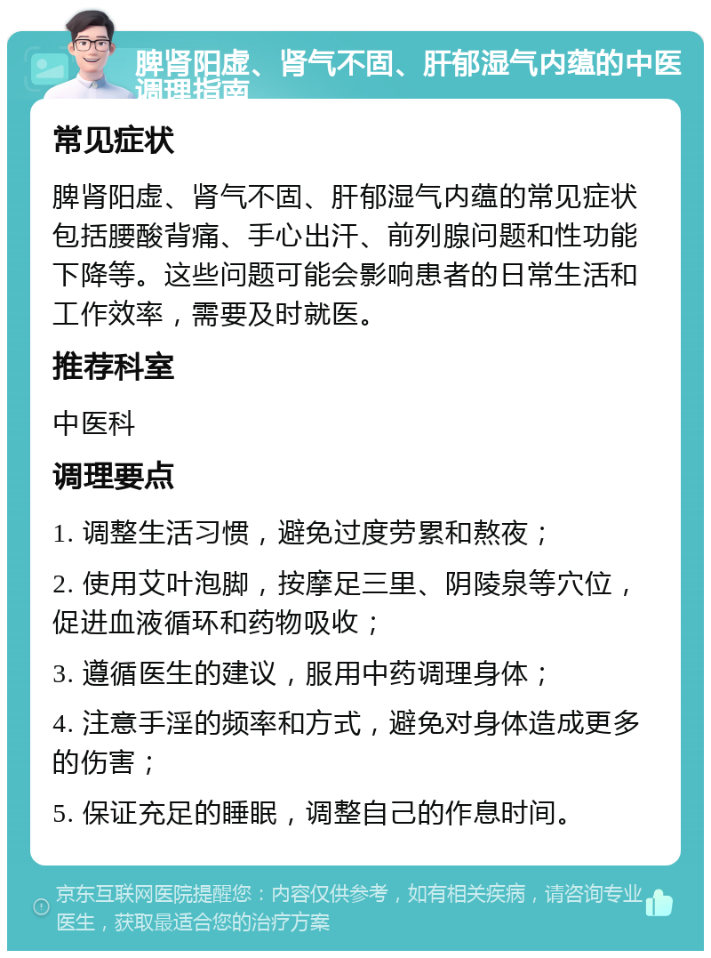 脾肾阳虚、肾气不固、肝郁湿气内蕴的中医调理指南 常见症状 脾肾阳虚、肾气不固、肝郁湿气内蕴的常见症状包括腰酸背痛、手心出汗、前列腺问题和性功能下降等。这些问题可能会影响患者的日常生活和工作效率，需要及时就医。 推荐科室 中医科 调理要点 1. 调整生活习惯，避免过度劳累和熬夜； 2. 使用艾叶泡脚，按摩足三里、阴陵泉等穴位，促进血液循环和药物吸收； 3. 遵循医生的建议，服用中药调理身体； 4. 注意手淫的频率和方式，避免对身体造成更多的伤害； 5. 保证充足的睡眠，调整自己的作息时间。