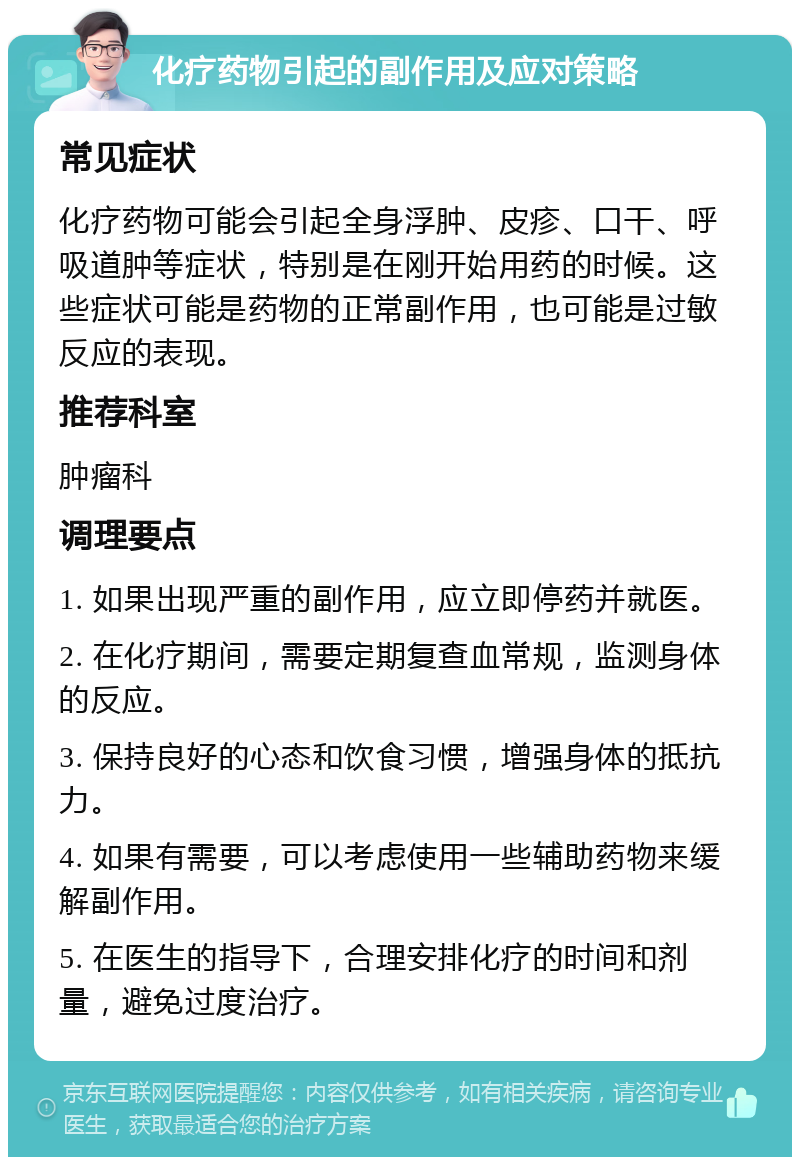 化疗药物引起的副作用及应对策略 常见症状 化疗药物可能会引起全身浮肿、皮疹、口干、呼吸道肿等症状，特别是在刚开始用药的时候。这些症状可能是药物的正常副作用，也可能是过敏反应的表现。 推荐科室 肿瘤科 调理要点 1. 如果出现严重的副作用，应立即停药并就医。 2. 在化疗期间，需要定期复查血常规，监测身体的反应。 3. 保持良好的心态和饮食习惯，增强身体的抵抗力。 4. 如果有需要，可以考虑使用一些辅助药物来缓解副作用。 5. 在医生的指导下，合理安排化疗的时间和剂量，避免过度治疗。