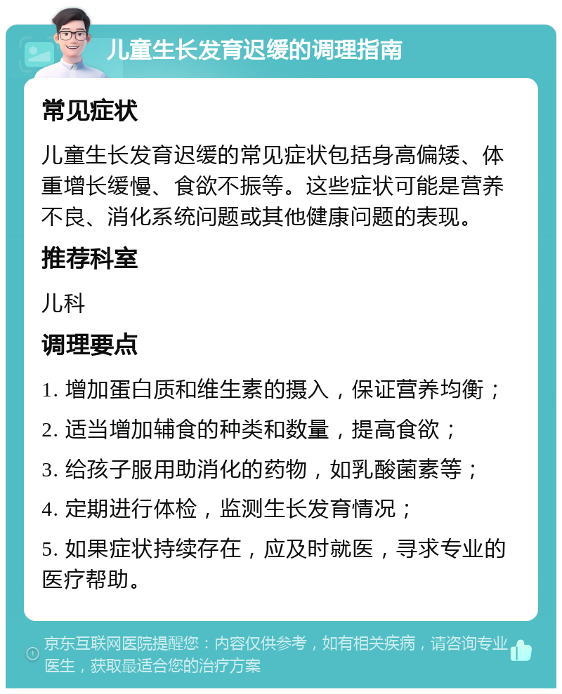 儿童生长发育迟缓的调理指南 常见症状 儿童生长发育迟缓的常见症状包括身高偏矮、体重增长缓慢、食欲不振等。这些症状可能是营养不良、消化系统问题或其他健康问题的表现。 推荐科室 儿科 调理要点 1. 增加蛋白质和维生素的摄入，保证营养均衡； 2. 适当增加辅食的种类和数量，提高食欲； 3. 给孩子服用助消化的药物，如乳酸菌素等； 4. 定期进行体检，监测生长发育情况； 5. 如果症状持续存在，应及时就医，寻求专业的医疗帮助。