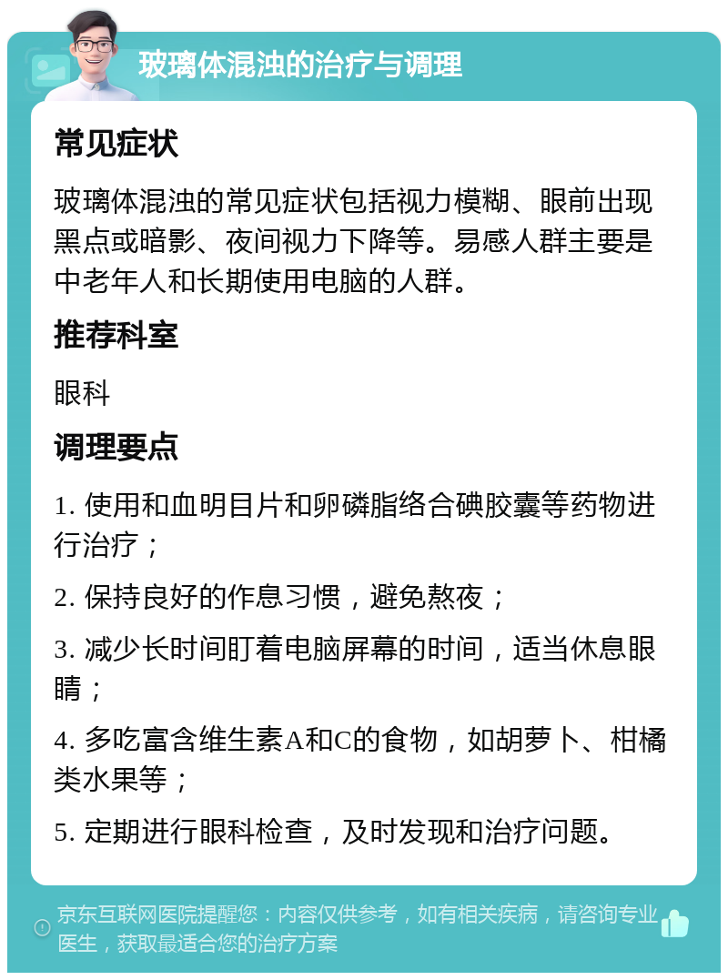 玻璃体混浊的治疗与调理 常见症状 玻璃体混浊的常见症状包括视力模糊、眼前出现黑点或暗影、夜间视力下降等。易感人群主要是中老年人和长期使用电脑的人群。 推荐科室 眼科 调理要点 1. 使用和血明目片和卵磷脂络合碘胶囊等药物进行治疗； 2. 保持良好的作息习惯，避免熬夜； 3. 减少长时间盯着电脑屏幕的时间，适当休息眼睛； 4. 多吃富含维生素A和C的食物，如胡萝卜、柑橘类水果等； 5. 定期进行眼科检查，及时发现和治疗问题。