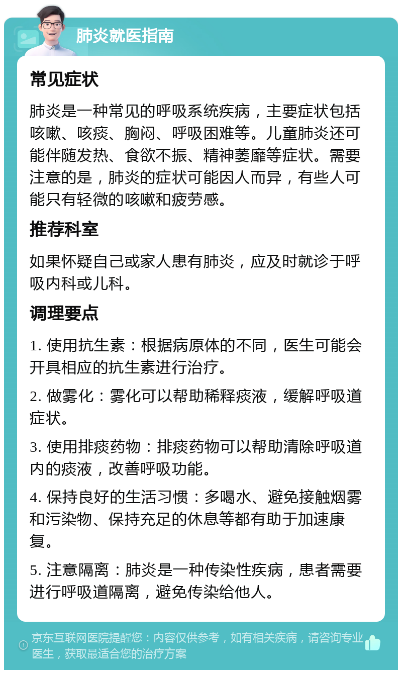 肺炎就医指南 常见症状 肺炎是一种常见的呼吸系统疾病，主要症状包括咳嗽、咳痰、胸闷、呼吸困难等。儿童肺炎还可能伴随发热、食欲不振、精神萎靡等症状。需要注意的是，肺炎的症状可能因人而异，有些人可能只有轻微的咳嗽和疲劳感。 推荐科室 如果怀疑自己或家人患有肺炎，应及时就诊于呼吸内科或儿科。 调理要点 1. 使用抗生素：根据病原体的不同，医生可能会开具相应的抗生素进行治疗。 2. 做雾化：雾化可以帮助稀释痰液，缓解呼吸道症状。 3. 使用排痰药物：排痰药物可以帮助清除呼吸道内的痰液，改善呼吸功能。 4. 保持良好的生活习惯：多喝水、避免接触烟雾和污染物、保持充足的休息等都有助于加速康复。 5. 注意隔离：肺炎是一种传染性疾病，患者需要进行呼吸道隔离，避免传染给他人。